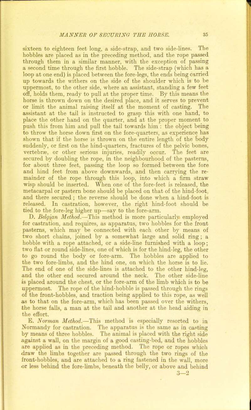 sixteen to eighteen feet long, a side-strap, and two side-lines. The hobbles are placed as in the preceding method, and the rope passed through them in a similar manner, with the exception of passing a second time through the first hobble. The side-strap (which has a loop at one end) is placed between the fore-legs, the ends being carried up towards the withers on the side of the shoulder which is to be uppermost, to the other side, where an assistant, standing a few feet off, holds them, ready to pull at the proper time. By this means the horse is thrown down on the desired place, and it serves to prevent or limit the animal raising itself at the moment of casting. The assistant at the tail is instructed to grasp this with one hand, to place the other hand on the quarter, and at the proper moment to push this from him and pull the tail towards him : the object being to throw the horse down first on the fore-quarters, as experience has shown that if the horse is thrown on the entire length of the body suddenly, or first on the hind-quarters, fractures of the pelvic bones, vertebrae, or other serious injuries, readily occur. The feet are secured by doubling the rope, in the neighbourhood of the pasterns, for about three feet, passing the loop so formed between the fore and hind feet from above downwards, and then carrying the re- mainder of the rope through this loop, into which a firm straw wisp should be inserted. When one of the fore-feet is released, the metacarpal or pastern bone should be placed on that of the hind-foot, and there secured ; the reverse should be done when a hind-foot is released. In castration, however, the right hind-foot should be tied to the fore-leg higher up—say to the fore-arm. D. Belgian Method.—This method is more particularly, employed for castration, and requires, as apparatus, two hobbles for the front pasterns, which may be connected with each other by means of two short chains, joined by a somewhat large and solid ring; a hobble with a rope attached, or a side-line furnished with a loop; two flat or round side-lines, one of which is for the hind-leg, the other to go round the body or fore-arm. The hobbles are applied to the two fore-limbs, and the hind one, on which the horse is to lie. The end of one of the side-lines is attached to the other hind-leg, and the other end secured around the neck. The other side-line is placed around the chest, or the fore-arm of the limb which is to be uppermost. The rope of the hind-hobble is passed through the rings of the front-hobbles, and traction being applied to this rope, as well as to that on the fore-arm, which has been passed over the withers, the horse falls, a man at the tail and another at the head aiding in the effort. E. Norman Method.—This method is especially resorted to in Normandy for castration. The apparatus is the same as in casting by means of three hobbles. The animal is placed with the right side against a wall, on the margin of a good casting-bed, and the hobbles are applied as in the preceding method. The rope or ropes which draw the limbs together are passed through the two rings of the front-hobbles, and are attached to a ring fastened in the wall, more or less behind the fore-limbs, beneath the belly, or above and behind 3—2