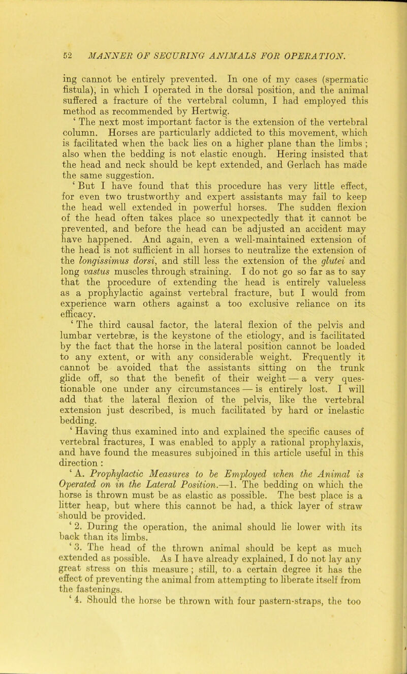 ing cannot be entirely prevented. In one of my cases (spermatic fistula), in which I operated in the dorsal position, and the animal suffered a fracture of the vertebral column, I had employed this method as recommended by Hertwig. ‘ The next most important factor is the extension of the vertebral column. Horses are particularly addicted to this movement, which is facilitated when the back lies on a higher plane than the limbs ; also when the bedding is not elastic enough. Hering insisted that the head and neck should be kept extended, and Gerlach has made the same suggestion. ‘ But I have found that this procedure has very little effect, for even two trustworthy and expert assistants may fail to keep the head well extended in powerful horses. The sudden flexion of the head often takes place so unexpectedly that it cannot be prevented, and before the head can be adjusted an accident may have happened. And again, even a well-maintained extension of the head is not sufficient in all horses to neutralize the extension of the longissimus dorsi, and still less the extension of the glutei and long vastus muscles through straining. I do not go so far as to say that the procedure of extending the head is entirely valueless as a prophylactic against vertebral fracture, but I would from experience warn others against a too exclusive reliance on its efficacy. ‘ The third causal factor, the lateral flexion of the pelvis and lumbar vertebrae, is the keystone of the etiology, and is facilitated by the fact that the horse in the lateral position cannot be loaded to any extent, or with any considerable weight. Frequently it cannot be avoided that the assistants sitting on the trunk glide off, so that the benefit of their weight — a very ques- tionable one under any circumstances — is entirely lost. I will add that the lateral flexion of the pelvis, like the vertebral extension just described, is much facilitated by hard or inelastic bedding. ‘ Having thus examined into and explained the specific causes of vertebral fractures, I was enabled to apply a rational prophylaxis, and have found the measures subjoined in this article useful in this direction : ‘ A. Prophylactic Measures to he Employed when the Animal is Operated on in the Lateral Position.—1. The bedding on which the horse is thrown must be as elastic as possible. The best place is a litter heap, but where this cannot be had, a thick layer of straw should be provided. ‘ 2. During the operation, the animal should lie lower with its back than its limbs. ‘ 3. The head of the thrown animal should be kept as much extended as possible. As I have already explained, I do not lay any great stress on this measure; still, to a certain degree it has the effect of preventing the animal from attempting to liberate itself from the fastenings. ‘ 4. Should the horse be thrown with four pastern-straps, the too