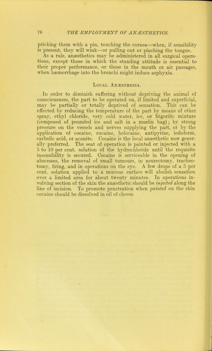 pricking them with a pin, touching the cornea—when, if sensibility is present, they will wink—or pulling out or pinching the tongue. As a rule, anaesthetics may be administered in all surgical opera- tions, except those in which the standing attitude is essential to their proper performance, or those in the mouth or air passages, when haemorrhage into the bronchi might induce asphyxia. Local Anaesthesia. In order to diminish suffering without depriving the animal of consciousness, the part to be operated on, if limited and superficial, may be partially or totally deprived of sensation. This can be effected by reducing the temperature of the part by means of ether spray, ethyl chloride, very cold water, ice, or frigorific mixture (composed of pounded ice and salt in a muslin bag); by strong pressure on the vessels and nerves supplying the part, or by the application of cocaine, eucaine, holocaine, antipyrine, iodoform, carbolic acid, or aconite. Cocaine is the local anaesthetic now gener- ally preferred. The seat of operation is painted or injected with a 5 to 10 per cent, solution of the hydrochloride until the requisite insensibility is secured. Cocaine is serviceable in the opening of abscesses, the removal of small tumours, in neurectomy, tracheo- tomy, firing, and in operations on the eye. A few drops of a 5 per cent, solution applied to a mucous surface will abolish sensation over a limited area for about twenty minutes. In operations in- volving section of the skin the anaesthetic should be injected along the line of incision. To promote penetration when fainted on the skin cocaine should be dissolved in oil of cloves.