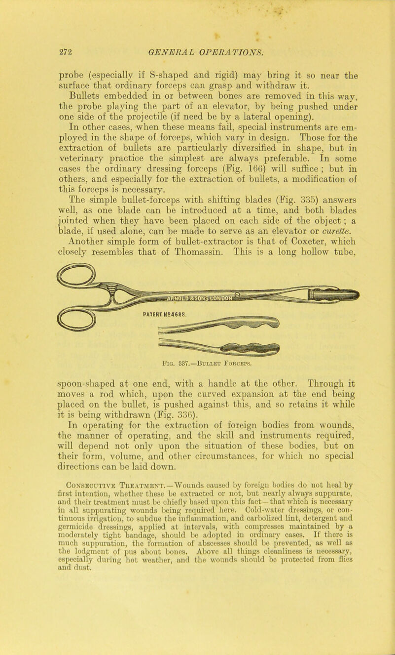 probe (especially if S-sliaped and rigid) may bring it so near the surface that ordinary forceps can grasp and withdraw it. Bullets embedded in or between bones are removed in this way, the probe playing the part of an elevator, by being pushed under one side of the projectile (if need be by a lateral opening). In other cases, when these means fail, special instruments are em- ployed in the shape of forceps, which vary in design. Those for the extraction of bullets are particularly diversified in shape, but in veterinary practice the simplest are always preferable. In some cases the ordinary dressing forceps (Fig. 166) will suffice ; but in others, and especially for the extraction of bullets, a modification of this forceps is necessary. The simple bullet-forceps with shifting blades (Fig. 335) answers well, as one blade can be introduced at a time, and both blades jointed when they have been placed on each side of the object; a blade, if used alone, can be made to serve as an elevator or curette. Another simple form of bullet-extractor is that of Coxeter, which closely resembles that of Thomassin. This is a long hollow tube, Fig. 337.—Bullet Forceps. spoon-shaped at one end, with a handle at the other. Through it moves a rod which, upon the curved expansion at the end being placed on the bullet, is pushed against this, and so retains it while it is being withdrawn (Fig. 336). In operating for the extraction of foreign bodies from wounds, the manner of operating, and the skill and instruments required, will depend not only upon the situation of these bodies, but on their form, volume, and other circumstances, for which no special directions can be laid down. Consecutive Treatment.—Wounds caused by foreign bodies do not heal by first intention, whether these be extracted or not, but nearly always suppurate, and their treatment must be ehieily based upon this fact —that which is necessary in all suppurating wounds being required here. Cold-water dressings, or con- tinuous irrigation, to subdue the inflammation, and carbolizcd lint, detergent and gerndcide dressings, applied at intervals, with compresses maintained by a moderately tight bandage, should be adopted in ordinary cases. If there is much suppuration, the formation of abscesses should be prevented, as well as the lodgment of pus about bones. Above all things cleanliness is necessary, especially during hot weather, and the wounds should be protected from flics and dust.