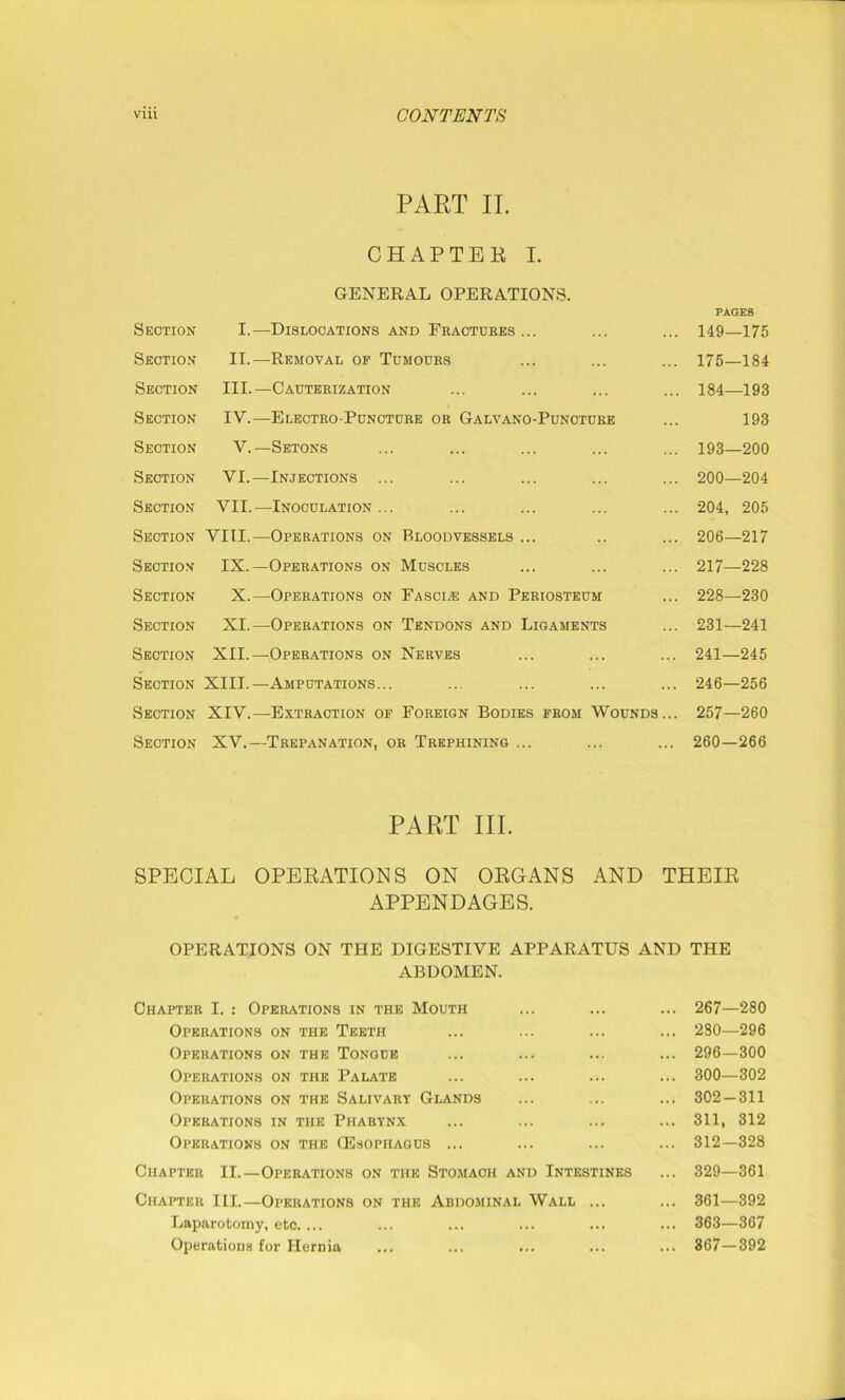 PART II. CHAPTEK I. GENERAL OPERATIONS. Section I.—Dislocations and Fractures ... PAGES 149—175 Section II.—Removal of Tumours 175—184 Section III.—Cauterization 184—193 Section IV.—-Electro-Puncture or Galvano-Punoture 193 Section V.—Setons 193—200 Section VI.—Injections ... 200—204 Section VII.—Inoculation ... 204, 205 Section VIII.—Operations on Bloodvessels ... 206—217 Section IX.—Operations on Muscles 217—228 Section X.—Operations on Fasciae and Periosteum 228—230 Section XI.—Operations on Tendons and Ligaments 231—241 Section XII.—Operations on Nerves 241—245 Section XIII.—Amputations... 246—256 Section XIV.—Extraction of Foreign Bodies from Wounds... 257—260 Section XV.—Trepanation, or Trephining ... 260-266 PART III. SPECIAL OPERATIONS ON ORGANS AND THEIR APPENDAGES. OPERATIONS ON THE DIGESTIVE APPARATUS AND THE ABDOMEN. Chapter I. : Operations in the Mouth Operations on the Teeth Operations on the Tongue Operations on the Palate Operations on the Salivary Glands Operations in the Pharynx Operations on the GSsopitagus ... 267—280 230—296 296—300 300—302 302-311 311, 312 312-328 Chapter II.—Operations on the Stomach and Intestines ... 329—361 Chapter III.—Operations on the Abdominal Wall Laparotomy, etc. ... Operations for Hernia 361—392 363—367 367-392