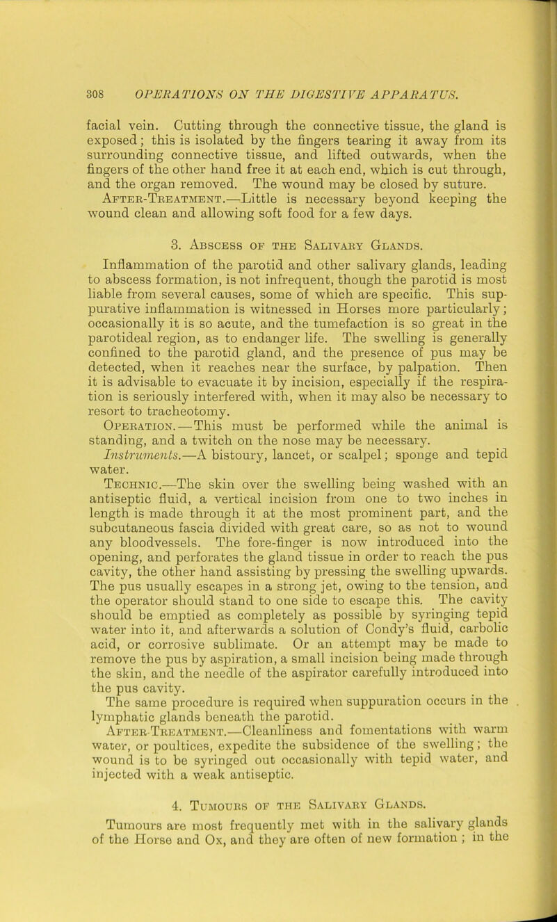 facial vein. Cutting through the connective tissue, the gland is exposed; this is isolated by the fingers tearing it away from its surrounding connective tissue, and lifted outwards, when the fingers of the other hand free it at each end, which is cut through, and the organ removed. The wound may be closed by suture. After-Treatment.—Little is necessary beyond keeping the wound clean and allowing soft food for a few days. 3. Abscess of the Salivary Glands. Inflammation of the parotid and other salivary glands, leading to abscess formation, is not infrequent, though the parotid is most liable from several causes, some of which are specific. This sup- purative inflammation is witnessed in Horses more particularly; occasionally it is so acute, and the tumefaction is so great in the parotideal region, as to endanger life. The swelling is generally confined to the parotid gland, and the presence of pus may be detected, when it reaches near the surface, by palpation. Then it is advisable to evacuate it by incision, especially if the respira- tion is seriously interfered with, when it may also be necessary to resort to tracheotomy. Operation. — This must be performed while the animal is standing, and a twitch on the nose may be necessary. Instruments.—A bistoury, lancet, or scalpel; sponge and tepid water. Technic.—The skin over the swelling being washed with an antiseptic fluid, a vertical incision from one to two inches in length is made through it at the most prominent part, and the subcutaneous fascia divided with great care, so as not to wound any bloodvessels. The fore-finger is now introduced into the opening, and perforates the gland tissue in order to reach the pus cavity, the other hand assisting by pressing the swelling upwards. The pus usually escapes in a strong jet, owing to the tension, and the operator should stand to one side to escape this. The cavity should be emptied as completely as possible by syringing tepid water into it, and afterwards a solution of Condy’s fluid, carbolic acid, or corrosive sublimate. Or an attempt may be made to remove the pus by aspiration, a small incision being made through the skin, and the needle of the aspirator carefully introduced into the pus cavity. The same procedure is required when suppuration occurs in the . lymphatic glands beneath the parotid. After-Treatment.—Cleanliness and fomentations with warm water, or poultices, expedite the subsidence of the swelling; the wound is to be syringed out occasionally with tepid water, and injected with a weak antiseptic. 4. Tumours of the Salivary Glands. Tumours are most frequently met with in the salivary glands of the TIorse and Ox, and they are often of new formation ; in the
