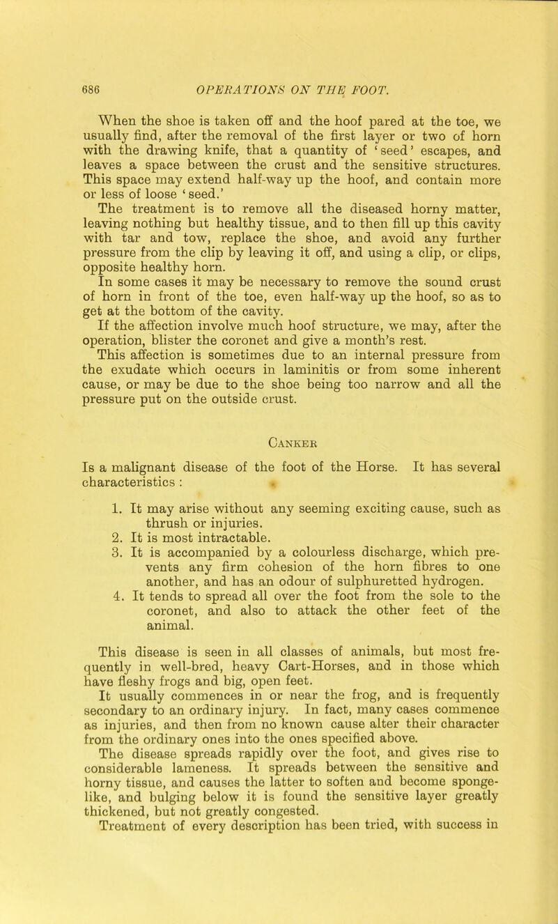 When the shoe is taken off and the hoof pared at the toe, we usually find, after the removal of the first layer or two of horn with the drawing knife, that a quantity of ‘ seed ’ escapes, and leaves a space between the crust and the sensitive structures. This space may extend half-way up the hoof, and contain more or less of loose ‘seed.’ The treatment is to remove all the diseased horny matter, leaving nothing but healthy tissue, and to then fill up this cavity with tar and tow, replace the shoe, and avoid any further pressure from the clip by leaving it off, and using a clip, or clips, opposite healthy horn. In some cases it may be necessary to remove the sound crust of horn in front of the toe, even half-way up the hoof, so as to get at the bottom of the cavity. If the affection involve much hoof structure, we may, after the operation, blister the coronet and give a month’s rest. This affection is sometimes due to an internal pressure from the exudate which occurs in laminitis or from some inherent cause, or may be due to the shoe being too narrow and all the pressure put on the outside crust. Cankek Is a malignant disease of the foot of the Horse. It has several characteristics : 1. It may arise without any seeming exciting cause, such as thrush or injuries. 2. It is most intractable. 3. It is accompanied by a colourless discharge, which pre- vents any firm cohesion of the horn fibres to one another, and has an odour of sulphuretted hydrogen. 4. It tends to spread all over the foot from the sole to the coronet, and also to attack the other feet of the animal. This disease is seen in all classes of animals, but most fre- quently in well-bred, heavy Cart-Horses, and in those which have fleshy frogs and big, open feet. It usually commences in or near the frog, and is frequently secondary to an ordinary injury. In fact, many cases commence as injuries, and then from no known cause alter their character from the ordinary ones into the ones specified above. The disease spreads rapidly over the foot, and gives rise to considerable lameness. It spreads between the sensitive and horny tissue, and causes the latter to soften and become sponge- like, and bulging below it is found the sensitive layer greatly thickened, but not greatly congested. Treatment of every description has been tried, with success in