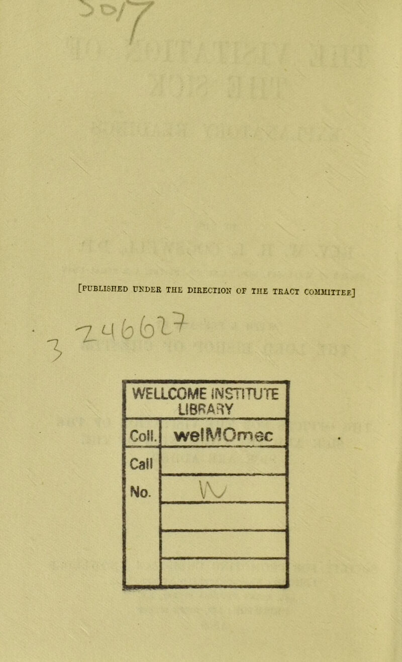 [PUBLISHED UNDER THE DIRECTION or THE TRACT COMMITTEE] -7 m b foT? WELLCOME INSTITUTE LIBRARY Coll. welMOmec Call No.