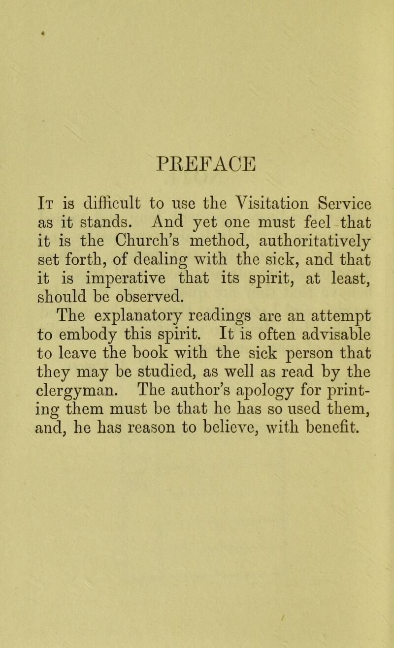 PREFACE It is difficult to use the Visitation Service as it stands. And yet one must feel that it is the Church’s method, authoritatively set forth, of dealing with the sick, and that it is imperative that its spirit, at least, should be observed. The explanatory readings are an attempt to embody this spirit. It is often advisable to leave the book with the sick person that they may be studied, as well as read by the clergyman. The author’s ajDology for print- ing them must be that he has so used them, and, he has reason to believe, with benefit.