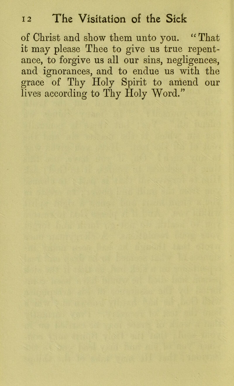 of Christ and show them unto you. “ That it may please Thee to give us true repent- ance, to forgive us all our sins, negligences, and ignorances, and to endue us with the grace of Thy Holy Spirit to amend our lives according to Thy Holy Word.”