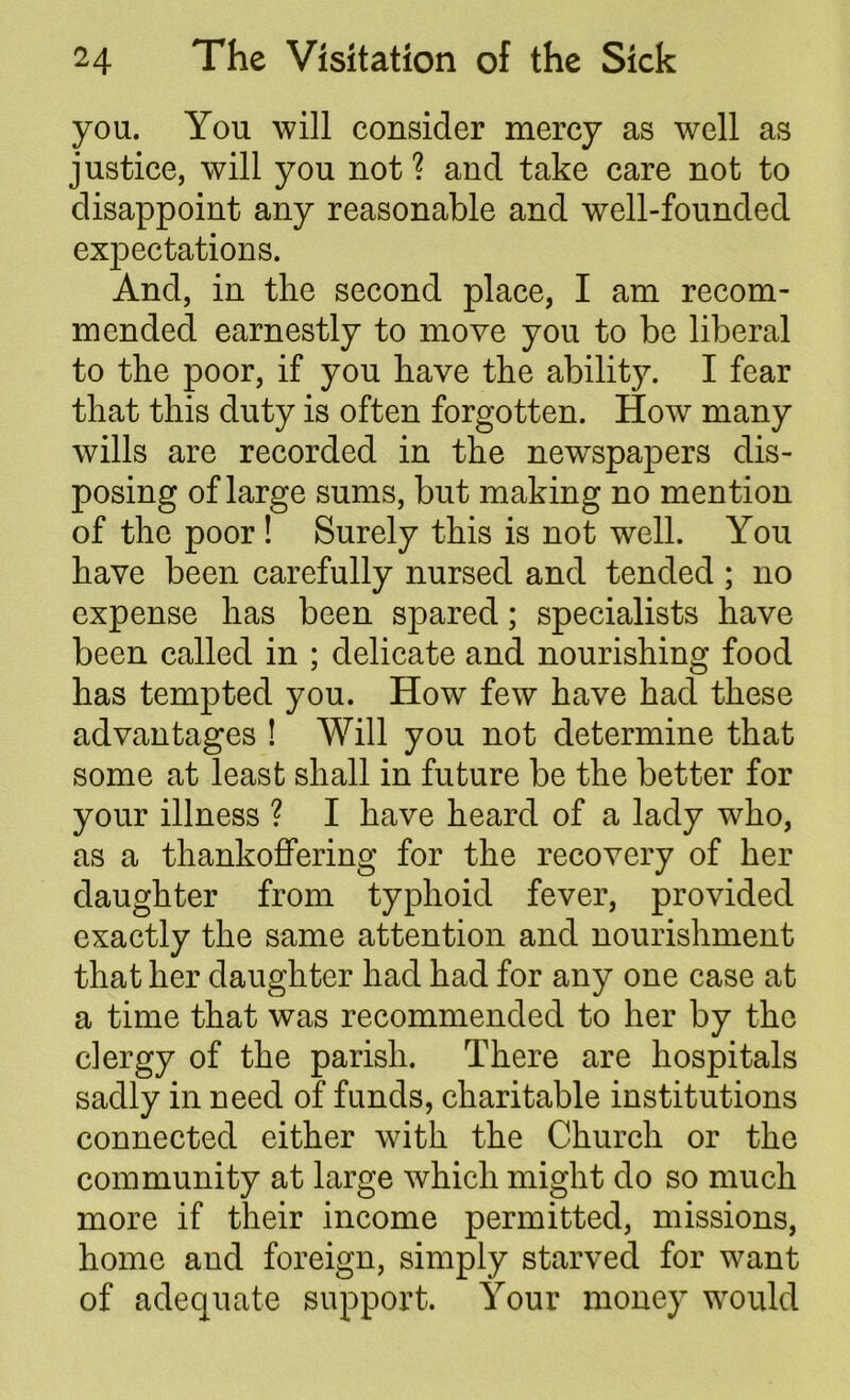 you. You will consider mercy as well as justice, will you not? and take care not to disappoint any reasonable and well-founded expectations. And, in the second place, I am recom- mended earnestly to move you to be liberal to the poor, if you have the ability. I fear that this duty is often forgotten. How many wills are recorded in the newspapers dis- posing of large sums, but making no mention of the poor! Surely this is not well. You have been carefully nursed and tended ; no expense has been spared; specialists have been called in ; delicate and nourishing food has tempted you. How few have had these advantages ! Will you not determine that some at least shall in future be the better for your illness ? I have heard of a lady who, as a thankoffering for the recovery of her daughter from typhoid fever, provided exactly the same attention and nourishment that her daughter had had for any one case at a time that was recommended to her by the clergy of the parish. There are hospitals sadly in need of funds, charitable institutions connected either with the Church or the community at large which might do so much more if their income permitted, missions, home and foreign, simply starved for want of adequate support. Your money would