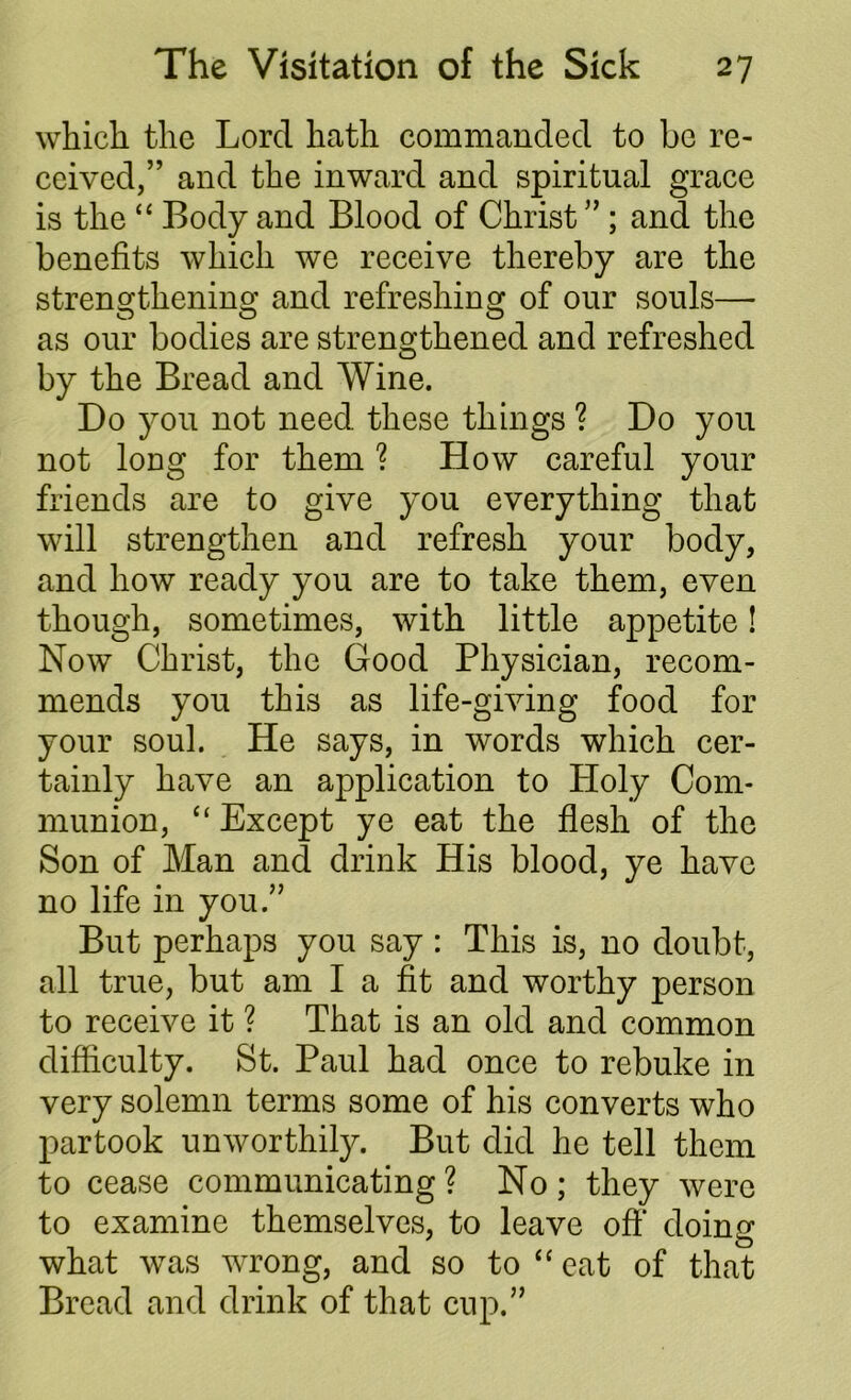 which the Lord hath commanded to be re- ceived,” and the inward and spiritual grace is the “ Body and Blood of Christ ” ; and the benefits which we receive thereby are the strengthening and refreshing of our souls— o o o as our bodies are strengthened and refreshed by the Bread and Wine. Do you not need these things ? Do you not long for them ? How careful your friends are to give you everything that will strengthen and refresh your body, and how ready you are to take them, even though, sometimes, with little appetite! Now Christ, the Good Physician, recom- mends you this as life-giving food for your soul. He says, in words which cer- tainly have an application to Holy Com- munion, “ Except ye eat the flesh of the Son of Man and drink His blood, ye have no life in you.” But perhaps you say : This is, no doubt, all true, but am I a fit and worthy person to receive it ? That is an old and common difficulty. St. Paul had once to rebuke in very solemn terms some of his converts who partook unworthily. But did he tell them to cease communicating? No; they were to examine themselves, to leave oft' doing ' 0 what was wrong, and so to “ eat of that Bread and drink of that cup.”