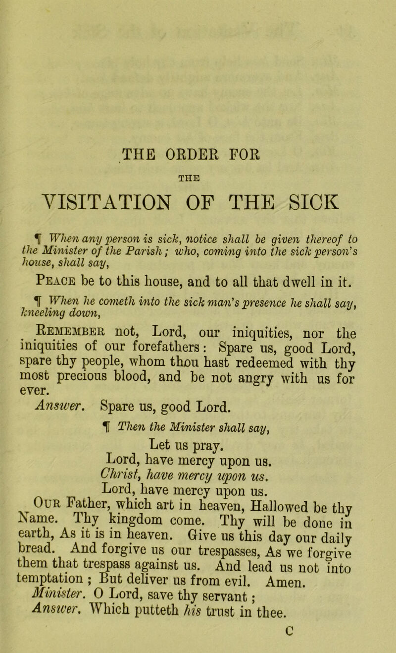 THE ORDER FOR THE VISITATION OF THE SICK When any person is sick, notice shall be given thereof to the Minister of the Parish; who, coming into the sick person's house, shall say, Peace be to this house, and to all that dwell in it. 1 When he cometh into the sick man's presence he shall say, kneeling down, Remember not, Lord, our iniquities, nor the iniquities of our forefathers: Spare us, good Lord, spare thy people, whom thou hast redeemed with thy most precious blood, and be not angry with us for ever. Answer. Spare us, good Lord. T Then the Minister shall say, Let us pray. Lord, have mercy upon us. Christ, have mercy upon us. Lord, have mercy upon us. Our Father, which art in heaven, Hallowed be thy Xame. Thy kingdom come. Thy will be done in earth, As it is in heaven. Give us this day our daily bread. And forgive us our trespasses, As we forgive them that trespass against us. And lead us not into temptation ; Rut deliver us from evil. Amen. Minister. 0 Lord, save thy servant; Answer. Which putteth his trust in’thee. C