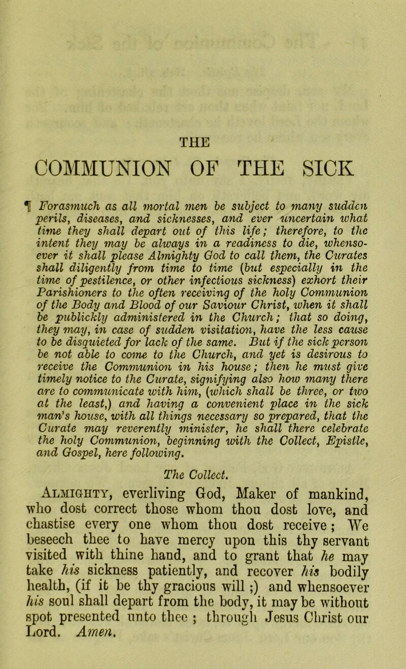 THE COMMUNION OF THE SICK Tf Forasmuch as all mortal men be subject to many sudden perils, diseases, and sicknesses, and ever uncertain what time they shall depart out of this life; therefore, to the intent they may be always in a readiness to die, whenso- ever it shall please Almighty God to call them, the Curates shall diligently from time to time (but especially in the time of pestilence, or other infectious sickness) exhort their Parishioners to the often receiving of the holy Communion of the Body and Blood of our Savicnir Christ, when it shall be publickly administered in the Church; that so doing, they may, in case of sudden visitation, have the less cause to be disquieted for lack of the same. But if the sick person be not able to come to the Church, and yet is desirous to receive the Communion in his house; then he must give timely notice to the Curate, signifying also hoio many there are to communicate with him, (which shall be three, or two at the least,) and having a convenient place in the sick man's house, with all things necessary so prepared, that the Curate may reverently minister, he shall there celebrate the holy Communion, beginning with the Collect, Epistle, and Gospel, here follcnoing. The Collect. Almighty, everliving God, Maker of mankind, who dost correct those whom thou dost love, and chastise every one whom thou dost receive; We beseech thee to have mercy upon this thy servant visited with thine hand, and to grant that he may take his sickness patiently, and recover his bodily health, (if it be thy gracious will;) and whensoever his soul shall depart from the body, it may be without spot presented unto thee ; through Jesus Christ our Lord. Amen,