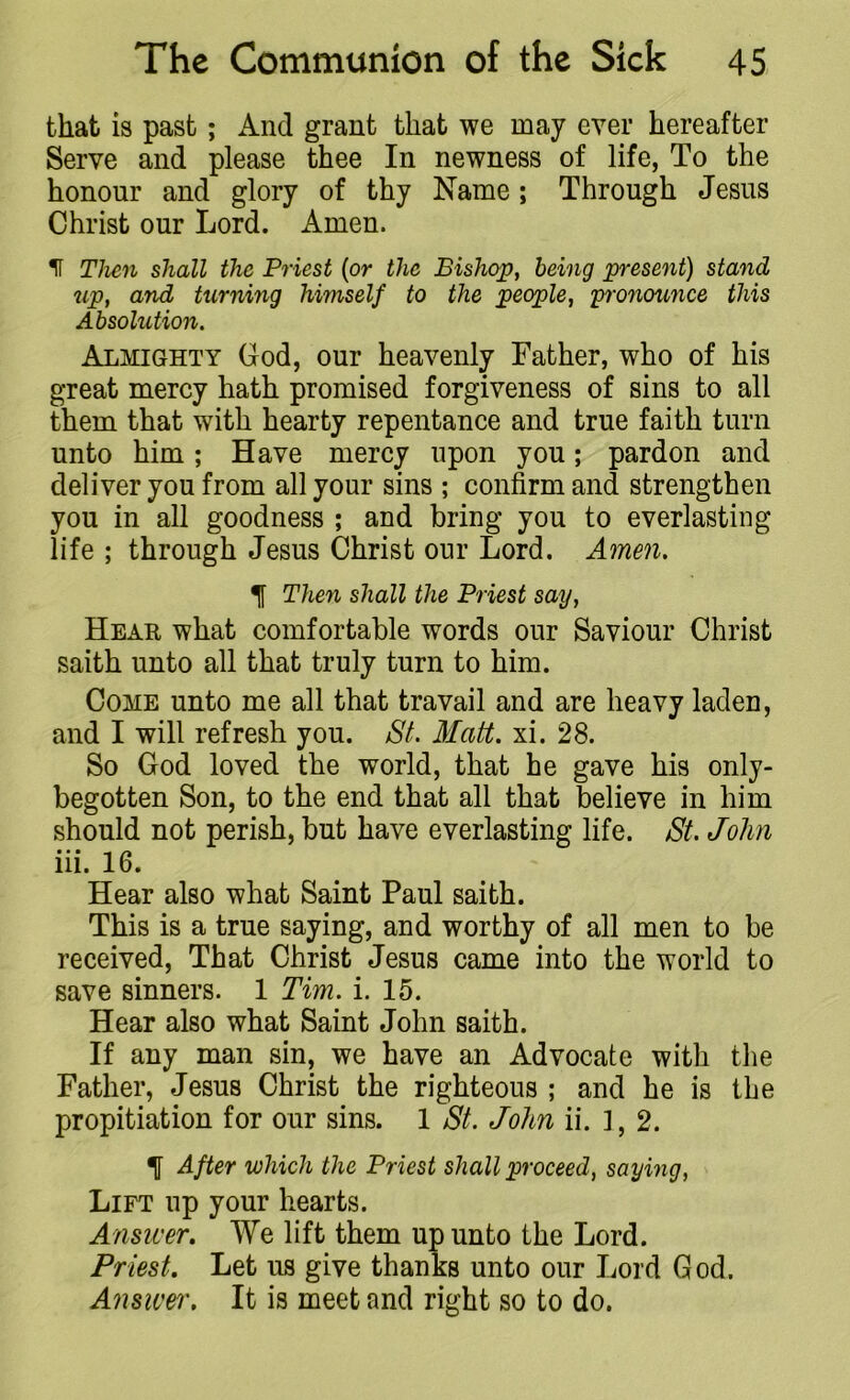 that is past; xind grant that we may ever hereafter Serve and please thee In newness of life, To the honour and glory of thy Name ; Through Jesus Christ our Lord. Amen. II Then shall the Priest (or the Bishop, being present) stand up, and turning himself to the people, pronounce this Absolution. Almighty God, our heavenly Father, who of his great mercy hath promised forgiveness of sins to all them that with hearty repentance and true faith turn unto him; Have mercy upon you; pardon and deliver you from all your sins ; confirm and strengthen you in all goodness ; and bring you to everlasting life ; through Jesus Christ our Lord. Amen. *j[ Then shall the Priest say, Hear what comfortable words our Saviour Christ saith unto all that truly turn to him. Come unto me all that travail and are heavy laden, and I will refresh you. St. Matt. xi. 28. So God loved the world, that he gave his only- begotten Son, to the end that all that believe in him should not perish, but have everlasting life. St. John Hi. 16. Hear also what Saint Paul saith. This is a true saying, and worthy of all men to be received, That Christ Jesus came into the world to save sinners. 1 Tim. i. 15. Hear also what Saint John saith. If any man sin, we have an Advocate with the Father, Jesus Christ the righteous ; and he is the propitiation for our sins. 1 St. John ii. ], 2. 1 After which the Priest shall proceed, saying, Lift up your hearts. Answer. We lift them up unto the Lord. Priest. Let us give thanks unto our Lord God. Answer. It is meet and right so to do.