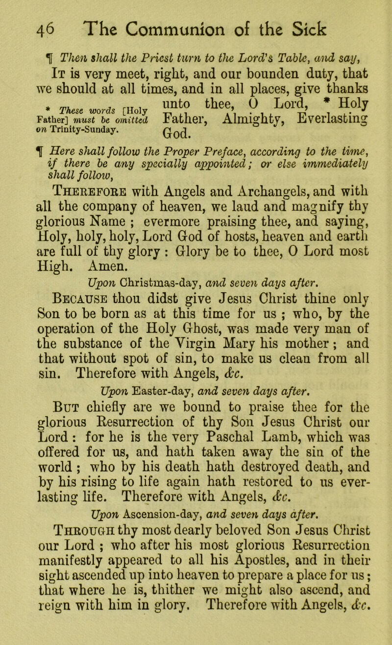 t Then shall the Priest turn to the Lord's Table, and say, It is very meet, right, and our bounden duty, that we should at all times, and in all places, give thanks * These words rHolv UIlt0 the<!’ 0 Lol'd’ * H.01? Father] must be omitted Father, Almighty, Everlasting God. on Trinity-Sunday. 1 Here shall follow the Proper Preface, according to the time, if there be any specially appointed; or else immediately shall folloiv, Therefore with Angels and Archangels, and with all the company of heaven, we laud and magnify thy glorious Name ; evermore praising thee, and saying, Holy, holy, holy, Lord God of hosts, heaven and earth are full of thy glory : Glory be to thee, 0 Lord most High. Amen. Upon Christmas-day, and seven days after. Because thou didst give Jesus Christ thine only Son to be born as at this time for us ; who, by the operation of the Holy Ghost, was made very man of the substance of the Virgin Mary his mother; and that without spot of sin, to make us clean from all sin. Therefore with Angels, dec. Upon Easter-day, and seven days after. But chiefly are we bound to praise thee for the glorious Resurrection of thy Son Jesus Christ our Lord : for he is the very Paschal Lamb, which wa3 offered for us, and hath taken away the sin of the world ; who by his death hath destroyed death, and by his rising to life again hath restored to us ever- lasting life. Therefore with Angels, dec. Upon Ascension-day, and seven days after. Through thy most dearly beloved Son Jesus Christ our Lord ; who after his most glorious Resurrection manifestly appeared to all his Apostles, and in their sight ascended up into heaven to prepare a place for us; that where he is, thither we might also ascend, and reign with him in glory. Therefore with Angels, dec.