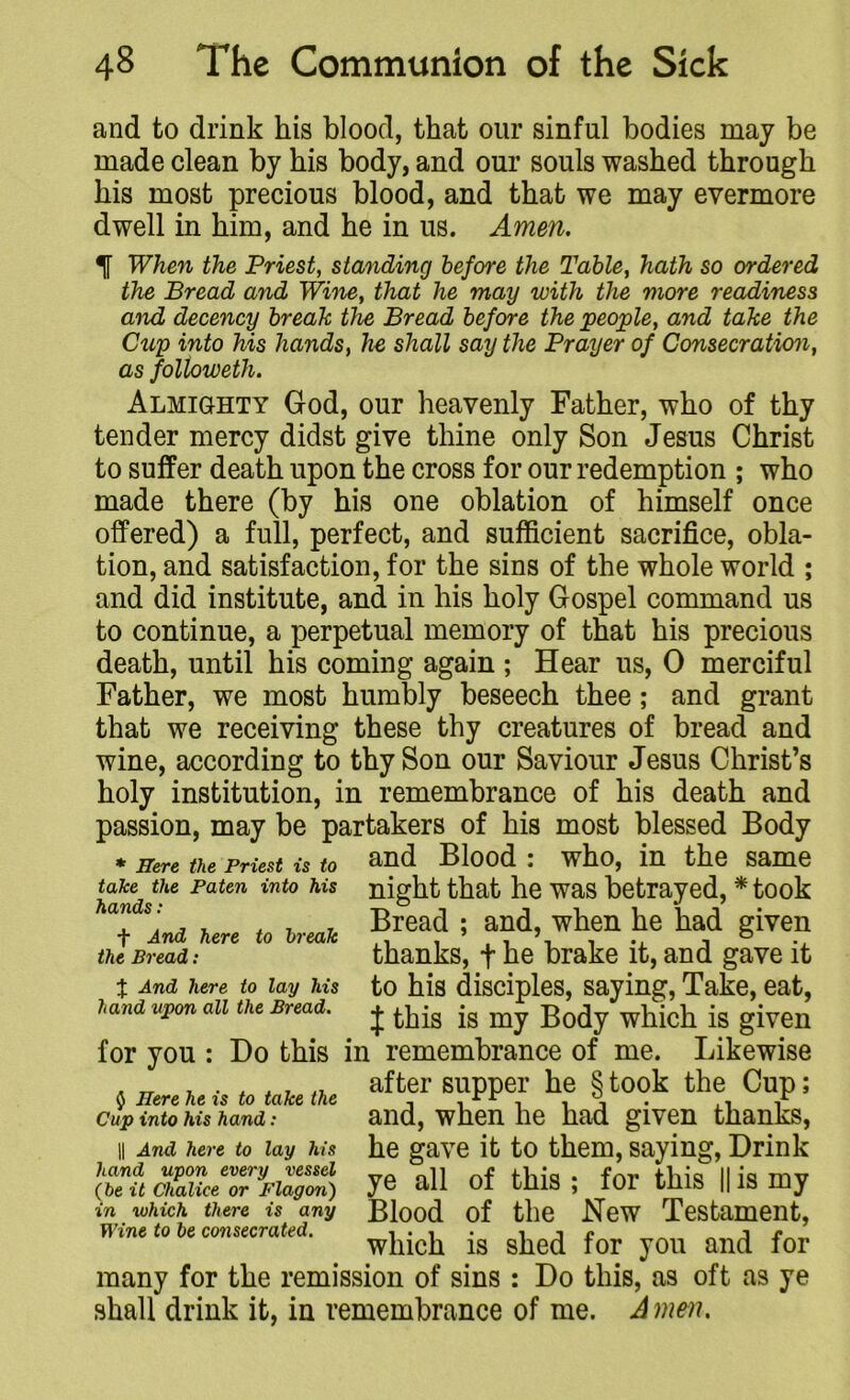 and to drink his blood, that our sinful bodies may be made clean by his body, and our souls washed through his most precious blood, and that we may evermore dwell in him, and he in us. Amen. When the Priest, standing before the Table, hath so ordered the Bread and Wine, that he may with the more readiness and decency break the Bread before the people, and take the Cup into his hands, he shall say the Prayer of Consecration, as followeth. Almighty God, our heavenly Father, who of thy tender mercy didst give thine only Son Jesus Christ to suffer death upon the cross for our redemption ; who made there (by his one oblation of himself once offered) a full, perfect, and sufficient sacrifice, obla- tion, and satisfaction, for the sins of the whole world ; and did institute, and in his holy Gospel command us to continue, a perpetual memory of that his precious death, until his coming again ; Hear us, 0 merciful Father, we most humbly beseech thee; and grant that we receiving these thy creatures of bread and wine, according to thy Son our Saviour Jesus Christ’s holy institution, in remembrance of his death and passion, may be partakers of his most blessed Body * Here the Priest is to and Blood : who, in the same night that he was betrayed, * took Bread ; and, when he had given thanks, f he brake it, and gave it to his disciples, saying, Take, eat, J this is my Body which is given for you : Do this in remembrance of me. Likewise after supper he § took the Cup; and, when he had given thanks, he gave it to them, saying, Drink ye all of this ; for this || is my Blood of the New Testament, which is shed for you and for many for the remission of sins : Do this, as oft as ye shall drink it, in remembrance of me. Amen, take the Paten into his hands: + And here to break the Bread: % And here to lay his hand upon all the Bread. $ Here he is to take the Cup into his hand : || And here to lay his hand upon every vessel (be it Chalice or Flagon) in which there is any Wine to be consecrated.