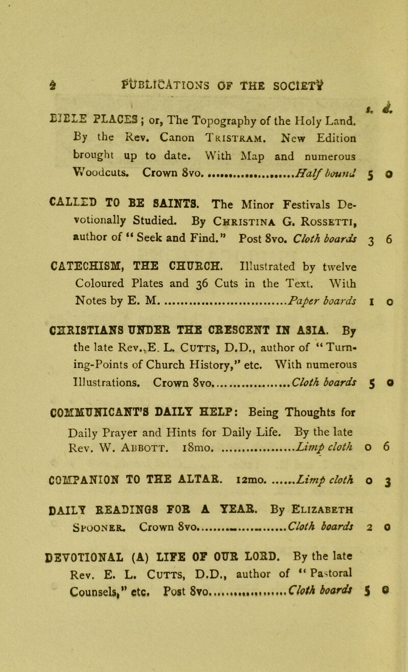 L'lBLE PLACE3 ; or, The Topography of the Holy Land. By the Rev. Canon Tristram. New Edition brought up to date. With Map and numerous Woodcuts. Crown 8vo Half bound i. i, 5 o CALLED TO BE SAINTS. The Minor Festivals De- votionally Studied. By Christina G. Rossetti, author of “ Seek and Find.” Post 8vo. Cloth boards 3 6 CATECHISM, THE CHURCH. Illustrated by twelve Coloured Plates and 36 Cuts in the Text. With Notes by E. M Paper boards 1 0 CHRISTIANS UNDER THE CRESCENT IN ASIA. By the late Rev,,E. L. Cutts, D.D., author of “ Turn- ing-Points of Church History,” etc. With numerous Illustrations. Crown 8vo Cloth boards 5 ® COMMUNICANT’S DAILT HELP: Being Thoughts for Daily Prayer and Hints for Daily Life. By the late Rev. W. Abbott. i8mo Limp cloth o 6 COMPANION TO THE ALTAR. i2mo Limp cloth o 3 DAILT READINGS FOR A YEAR. By Elizabeth Spooner. Crown 8vo Cloth boards 2 0 5 0 DEVOTIONAL (A) LIFE OF OUR LORD. By the late Rev. E. L. Cutts, D.D., author of “ Padoral Counsels,” etc. Post 8vo Cloth boards
