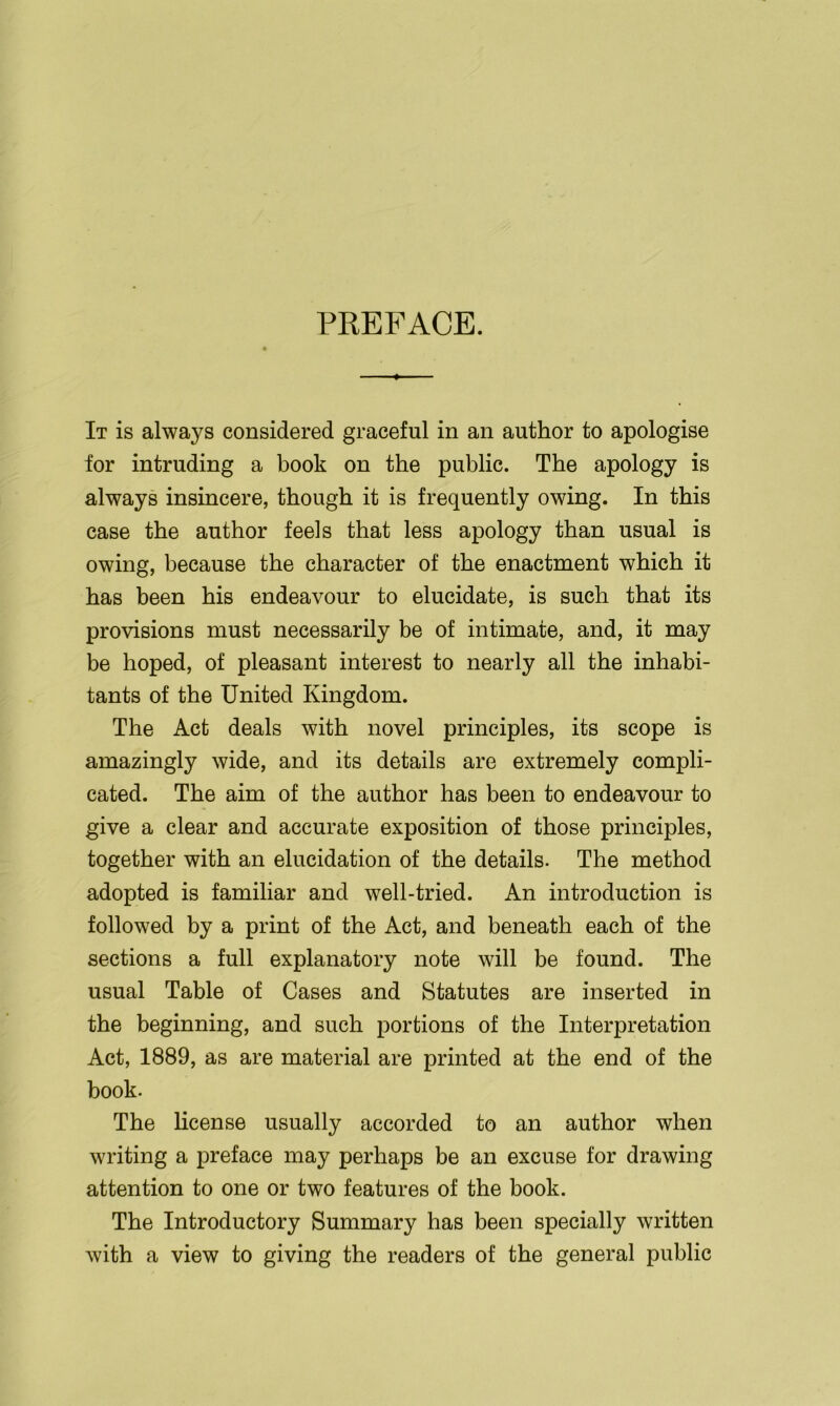 PKEFACE. It is always considered graceful in an author to apologise for intruding a book on the public. The apology is always insincere, though it is frequently owing. In this case the author feels that less apology than usual is owing, because the character of the enactment which it has been his endeavour to elucidate, is such that its provisions must necessarily be of intimate, and, it may be hoped, of pleasant interest to nearly all the inhabi- tants of the United Kingdom. The Act deals with novel principles, its scope is amazingly wide, and its details are extremely compli- cated. The aim of the author has been to endeavour to give a clear and accurate exposition of those principles, together with an elucidation of the details. The method adopted is familiar and well-tried. An introduction is followed by a print of the Act, and beneath each of the sections a full explanatory note will be found. The usual Table of Cases and Statutes are inserted in the beginning, and such portions of the Interpretation Act, 1889, as are material are printed at the end of the book. The license usually accorded to an author when writing a preface may perhaps be an excuse for drawing attention to one or two features of the book. The Introductory Summary has been specially written with a view to giving the readers of the general public