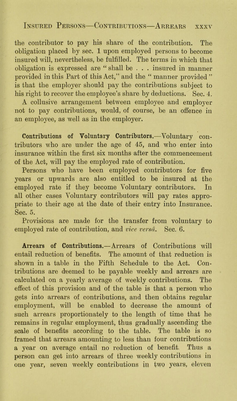 the contributor to pay his share of the contribution. The obligation placed by sec. 1 upon employed persons to become insured will, nevertheless, be fulfilled. The terms in which that obligation is expressed are “ shall be . . . insured in manner provided in this Part of this Act,'’ and the “ manner provided ” is that the employer should pay the contributions subject to his right to recover the employee’s share by deductions. Sec. 4. A collusive arrangement between employee and employer not to pay contributions, would, of course, be an offence in an employee, as well as in the employer. Contributions of Voluntary Contributors.—Voluntary con- tributors who are under the age of 45, and who enter into insurance within the first six months after the commencement of the Act, will pay the employed rate of contribution. Persons who have been employed contributors for five years or upwards are also entitled to be insured at the employed rate if they become Voluntary contributors. In all other cases Voluntary contributors will pay rates appro- priate to their age at the date of their entry into Insurance. Sec. 5. Provisions are made for the transfer from voluntary to employed rate of contribution, and vice versa. Sec. 6. Arrears of Contributions.—Arrears of Contributions will entail reduction of benefits. The amount of that reduction is shown in a table in the Fifth Schedule to the Act. Con- tributions are deemed to be payable weekly and arrears are calculated on a yearly average of weekly contributions. The effect of this provision and of the table is that a person who gets into arrears of contributions, and then obtains regular employment, will be enabled to decrease the amount of such arrears proportionately to the length of time that he remains in regular employment, thus gradually ascending the scale of benefits according to the table. The table is so framed that arrears amounting to less than four contributions a year on average entail no reduction of benefit. Thus a person can get into arrears of three weekly contributions in one year, seven weekly contributions in two years, eleven
