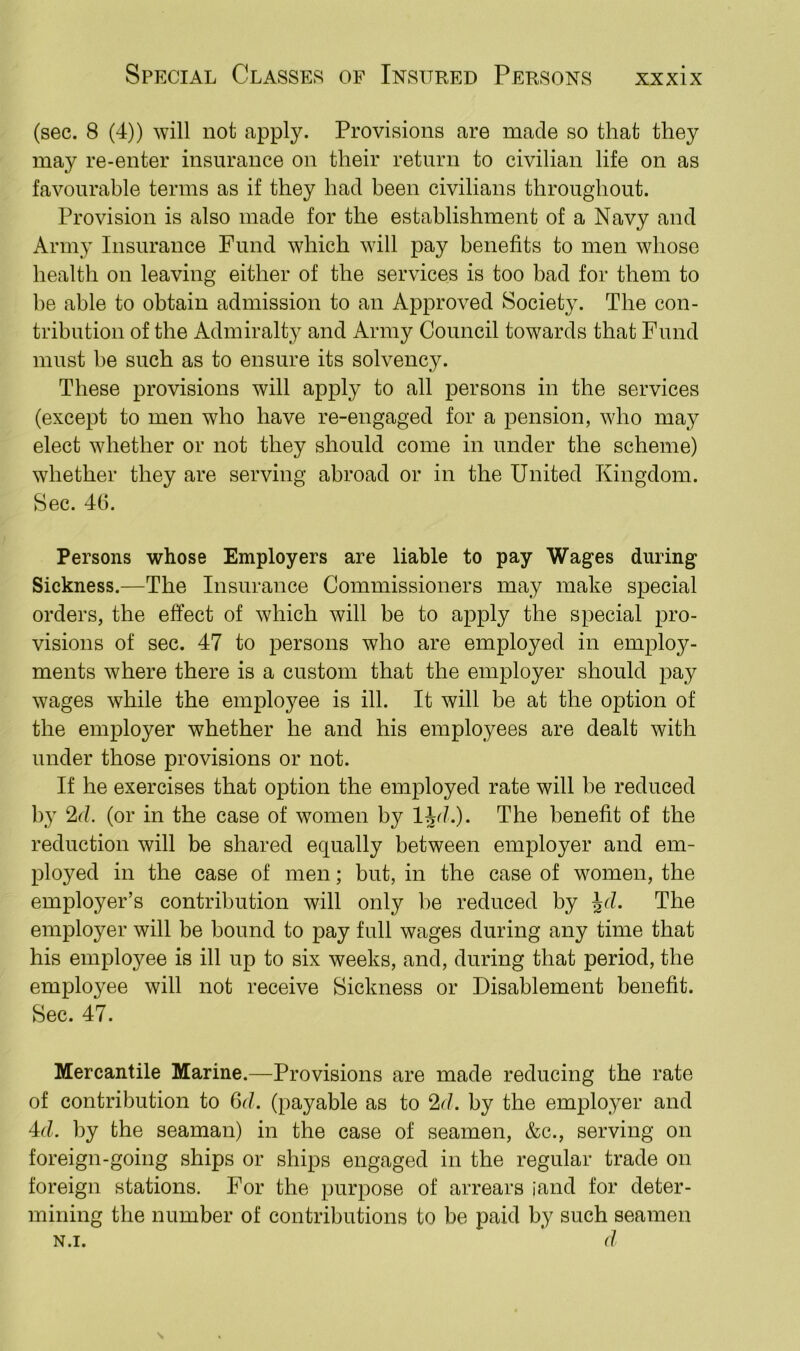 (sec. 8 (4)) will not apply. Provisions are made so that they may re-enter insurance on their return to civilian life on as favourable terms as if they had been civilians throughout. Provision is also made for the establishment of a Navy and Army Insurance Fund which will pay benefits to men whose health on leaving either of the services is too bad for them to be able to obtain admission to an Approved Society. The con- tribution of the Admiralty and Army Council towards that Fund must be such as to ensure its solvency. These provisions will apply to all persons in the services (except to men who have re-engaged for a pension, who may elect whether or not they should come in under the scheme) whether they are serving abroad or in the United Kingdom. Sec. 46. Persons whose Employers are liable to pay Wages during Sickness.—The Insurance Commissioners may make special orders, the effect of which will be to apply the special pro- visions of sec. 47 to persons who are employed in employ- ments where there is a custom that the employer should pay wages while the employee is ill. It will be at the option of the employer whether he and his employees are dealt with under those provisions or not. If he exercises that option the employed rate will be reduced by 2d. (or in the case of women by ljd.). The benefit of the reduction will be shared equally between employer and em- ployed in the case of men; but, in the case of women, the employer’s contribution will only be reduced by Jd. The employer will be bound to pay full wages during any time that his employee is ill up to six weeks, and, during that period, the employee will not receive Sickness or Disablement benefit. Sec. 47. Mercantile Marine.—Provisions are made reducing the rate of contribution to 6cl. (payable as to 2<1. by the employer and 4cl. by the seaman) in the case of seamen, &c., serving on foreign-going ships or ships engaged in the regular trade on foreign stations. For the purpose of arrears [and for deter- mining the number of contributions to be paid by such seamen n.i. d