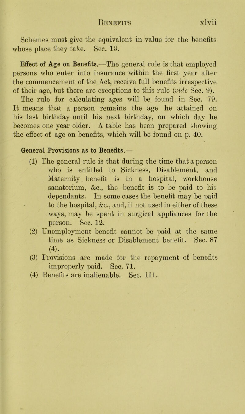 Schemes must give the equivalent in value for the benefits whose place they take. Sec. IB. Effect of Age on Benefits.—The general rule is that employed persons who enter into insurance within the first year after the commencement of the Act, receive full benefits irrespective of their age, but there are exceptions to this rule (vide Sec. 9). The rule for calculating ages will be found in Sec. 79. It means that a person remains the age he attained on his last birthday until his next birthday, on which day he becomes one year older. A table has been prepared showing the effect of age on benefits, which will be found on p. 40. General Provisions as to Benefits.— (1) The general rule is that during the time that a person who is entitled to Sickness, Disablement, and Maternity benefit is in a hospital, workhouse sanatorium, &c., the benefit is to be paid to his dependants. In some cases the benefit may be paid to the hospital, &c., and, if not used in either of these ways, may be spent in surgical appliances for the person. Sec. 12. (2) Unemployment benefit cannot be paid at the same time as Sickness or Disablement benefit. Sec. 87 (4); _ (3) Provisions are made for the repayment of benefits improperly paid. Sec. 71.