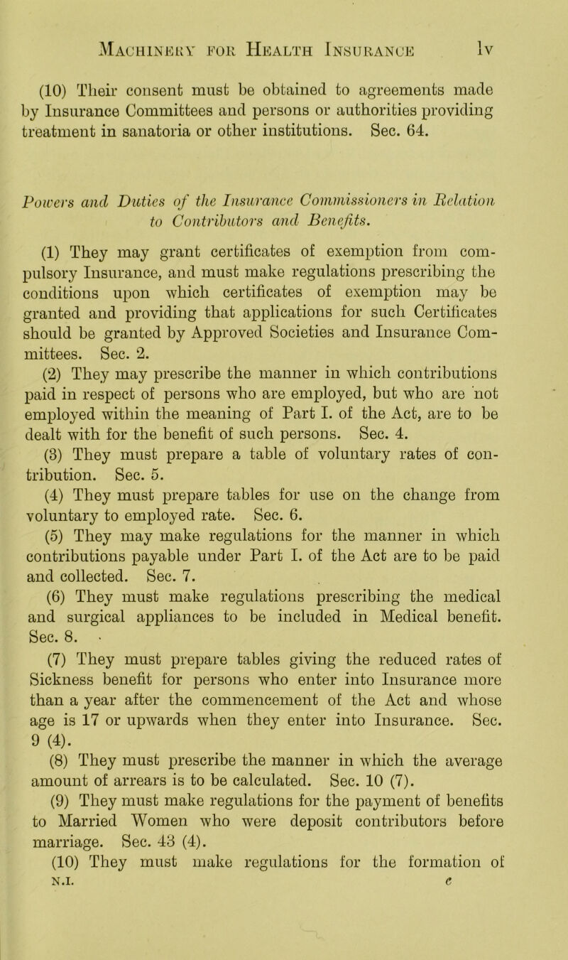 (10) Their consent must be obtained to agreements made by Insurance Committees and persons or authorities providing treatment in sanatoria or other institutions. Sec. 64. Powers and Duties of the Insurance Commissioners in Relation to Contributors and Benefits. (1) They may grant certificates of exemption from com- pulsory Insurance, and must make regulations prescribing the conditions upon which certificates of exemption may be granted and providing that applications for such Certificates should be granted by Approved Societies and Insurance Com- mittees. Sec. 2. (2) They may prescribe the manner in which contributions paid in respect of persons who are employed, but who are not employed within the meaning of Part I. of the Act, are to be dealt with for the benefit of such persons. Sec. 4. (3) They must prepare a table of voluntary rates of con- tribution. Sec. 5. (4) They must prepare tables for use on the change from voluntary to employed rate. Sec. 6. (5) They may make regulations for the manner in which contributions payable under Part I. of the Act are to be paid and collected. Sec. 7. (6) They must make regulations prescribing the medical and surgical appliances to be included in Medical benefit. Sec. 8. (7) They must prepare tables giving the reduced rates of Sickness benefit for persons who enter into Insurance more than a year after the commencement of the Act and whose age is 17 or upwards when they enter into Insurance. Sec. 9 (4)* (8) They must prescribe the manner in which the average amount of arrears is to be calculated. Sec. 10 (7). (9) They must make regulations for the payment of benefits to Married Women who were deposit contributors before marriage. Sec. 43 (4). (10) They must make regulations for the formation of n.i. e