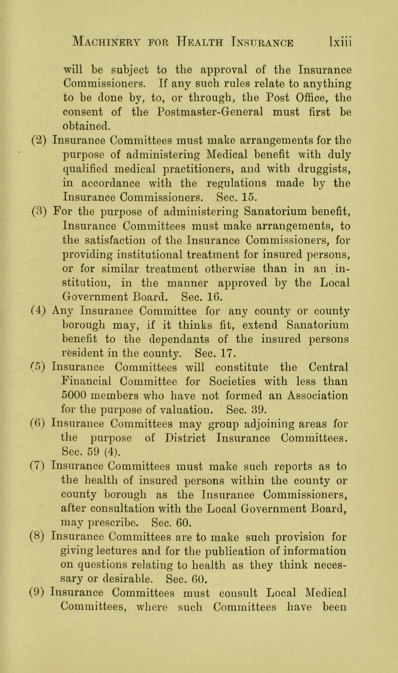 will be subject to the approval of the Insurance Commissioners. If any such rales relate to anything to be done by, to, or through, the Post Office, the consent of the Postmaster-General must first be obtained. (2) Insurance Committees must make arrangements for the purpose of administering Medical benefit with duly qualified medical practitioners, and with druggists, in accordance with the regulations made by the Insurance Commissioners. Sec. 15. (3) For the purpose of administering Sanatorium benefit, Insurance Committees must make arrangements, to the satisfaction of the Insurance Commissioners, for providing institutional treatment for insured persons, or for similar treatment otherwise than in an in- stitution, in the manner approved by the Local Government Board. Sec. 16. (4) Any Insurance Committee for any county or county borough may, if it thinks fit, extend Sanatorium benefit to the dependants of the insured persons resident in the county. Sec. 17. (5) Insurance Committees will constitute the Central Financial Committee for Societies with less than 5000 members who have not formed an Association for the purpose of valuation. Sec. 39. (6) Insurance Committees may group adjoining areas for the purpose of District Insurance Committees. Sec. 59 (4). (7) Insurance Committees must make such reports as to the health of insured persons within the county or county borough as the Insurance Commissioners, after consultation with the Local Government Board, may prescribe. Sec. 60. (8) Insurance Committees are to make such provision for giving lectures and for the publication of information on questions relating to health as they think neces- sary or desirable. Sec. 60. (9) Insurance Committees must consult Local Medical Committees, where such Committees have been