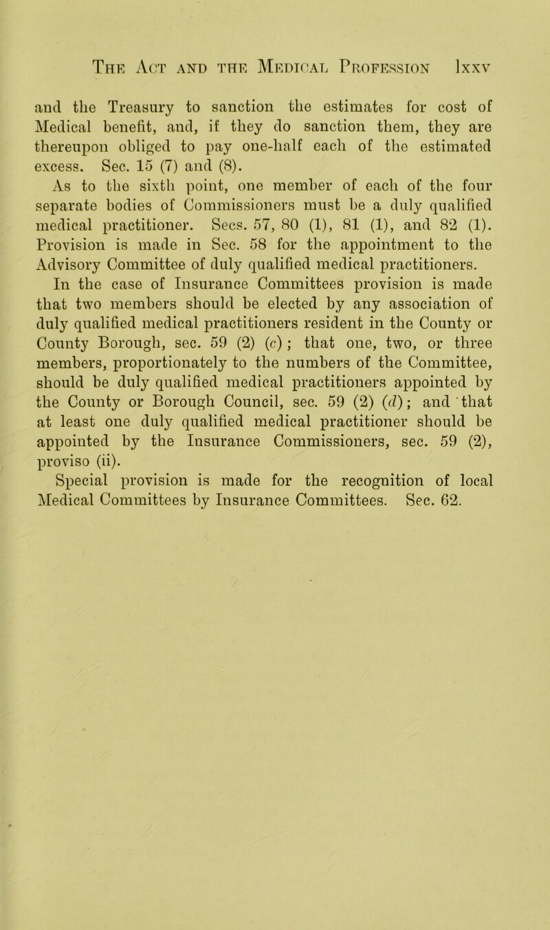 and the Treasury to sanction the estimates for cost of Medical benefit, and, if they do sanction them, they are thereupon obliged to pay one-half each of the estimated excess. Sec. 15 (7) and (8). As to the sixth point, one member of each of the four separate bodies of Commissioners must be a duly qualified medical practitioner. Secs. 57, 80 (1), 81 (1), and 82 (1). Provision is made in Sec. 58 for the appointment to the Advisory Committee of duly qualified medical practitioners. In the case of Insurance Committees provision is made that two members should be elected by any association of duly qualified medical practitioners resident in the County or County Borough, sec. 59 (2) (c); that one, two, or three members, proportionately to the numbers of the Committee, should be duly qualified medical practitioners appointed by the County or Borough Council, sec. 59 (2) (d); and ' that at least one duly qualified medical practitioner should be appointed by the Insurance Commissioners, sec. 59 (2), proviso (ii). Special provision is made for the recognition of local Medical Committees by Insurance Committees. Sec. 62.