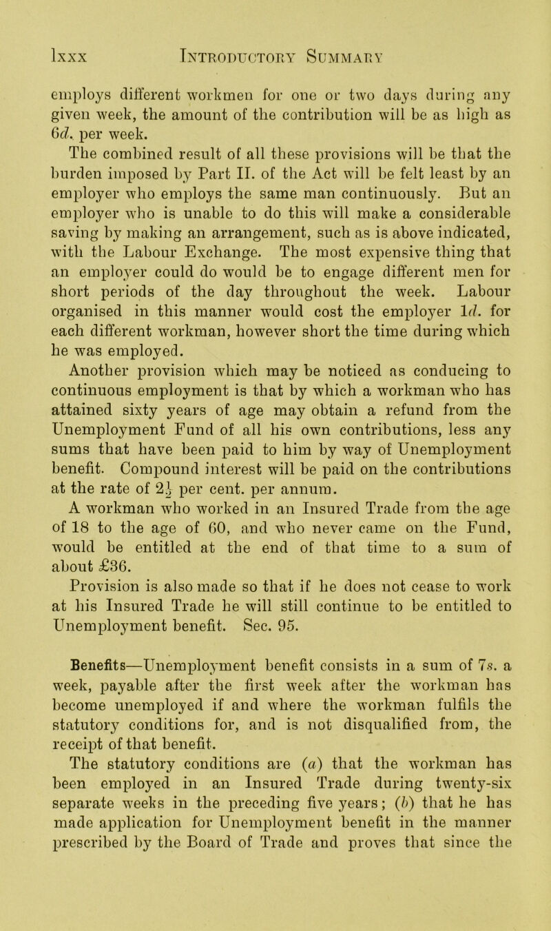 employs different workmen for one or two days during any given week, the amount of the contribution will be as high as 6d. per week. The combined result of all these provisions will be that the burden imposed by Part II. of the Act will be felt least by an employer who employs the same man continuously. But an employer who is unable to do this will make a considerable saving by making an arrangement, such as is above indicated, with the Labour Exchange. The most expensive thing that an employer could do would be to engage different men for short periods of the day throughout the week. Labour organised in this manner would cost the employer lcl. for each different workman, however short the time during which he was employed. Another provision which may be noticed as conducing to continuous employment is that by which a workman who has attained sixty years of age may obtain a refund from the Unemployment Fund of all his own contributions, less any sums that have been paid to him by way of Unemployment benefit. Compound interest will be paid on the contributions at the rate of 2\ per cent, per annum. A workman who worked in an Insured Trade from the age of 18 to the age of 60, and who never came on the Fund, would be entitled at the end of that time to a sum of about £36. Provision is also made so that if he does not cease to work at his Insured Trade he will still continue to be entitled to Unemployment benefit. Sec. 95. Benefits—Unemployment benefit consists in a sum of 7s. a week, payable after the first week after the workman has become unemployed if and where the workman fulfils the statutory conditions for, and is not disqualified from, the receipt of that benefit. The statutory conditions are (a) that the workman has been employed in an Insured Trade during twenty-six separate weeks in the preceding five years; (b) that he has made application for Unemployment benefit in the manner prescribed by the Board of Trade and proves that since the