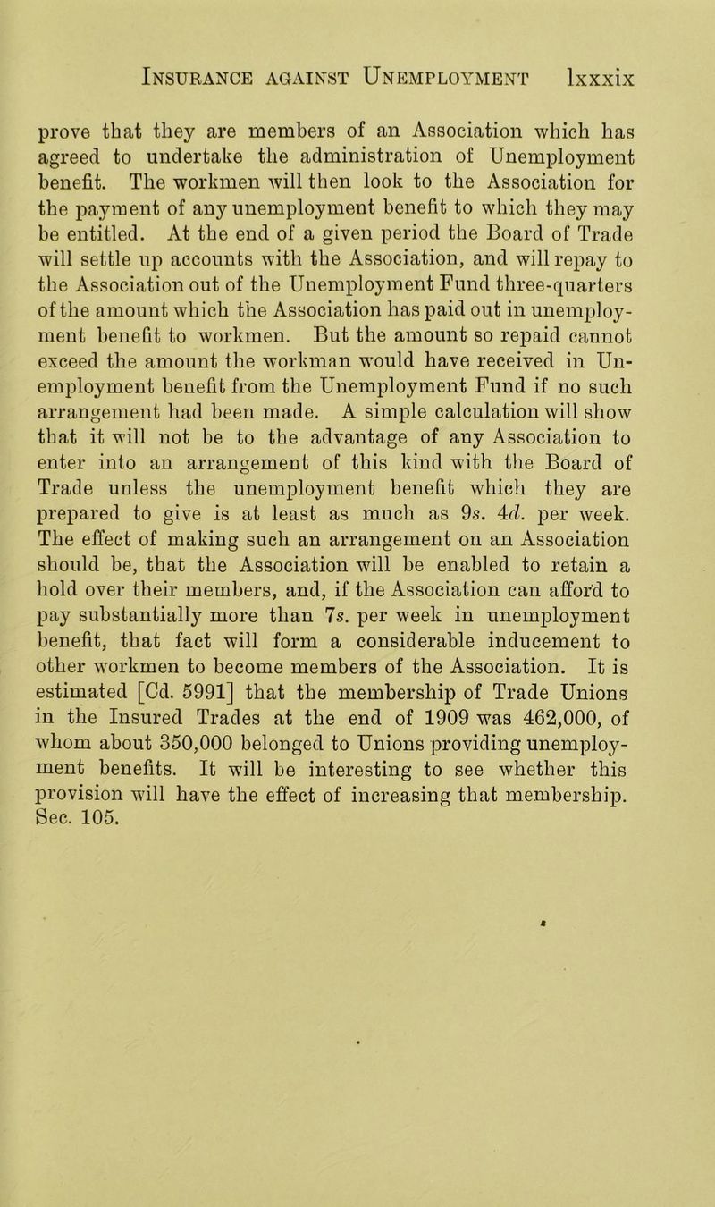prove that they are members of an Association which has agreed to undertake the administration of Unemployment benefit. The workmen will then look to the Association for the payment of any unemployment benefit to which they may be entitled. At the end of a given period the Board of Trade will settle up accounts with the Association, and will repay to the Association out of the Unemployment Fund three-quarters of the amount which the Association has paid out in unemploy- ment benefit to workmen. But the amount so repaid cannot exceed the amount the workman would have received in Un- employment benefit from the Unemployment Fund if no such arrangement had been made. A simple calculation will show that it will not be to the advantage of any Association to enter into an arrangement of this kind with the Board of Trade unless the unemployment benefit which they are prepared to give is at least as much as 9s. 4d. per week. The effect of making such an arrangement on an Association should be, that the Association will be enabled to retain a hold over their members, and, if the Association can afford to pay substantially more than 7s. per week in unemployment benefit, that fact will form a considerable inducement to other workmen to become members of the Association. It is estimated [Cd. 5991] that the membership of Trade Unions in the Insured Trades at the end of 1909 was 462,000, of whom about 350,000 belonged to Unions providing unemploy- ment benefits. It will be interesting to see whether this provision will have the effect of increasing that membership. Sec. 105.