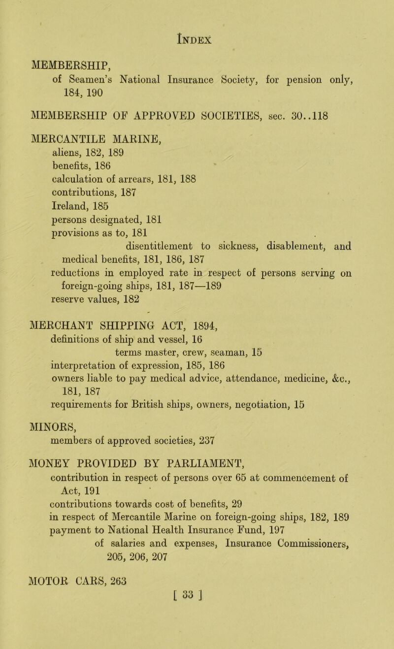 MEMBERSHIP, of Seamen’s National Insurance Society, for pension only, 184, 190 MEMBERSHIP OF APPROVED SOCIETIES, sec. 30..118 MERCANTILE MARINE, aliens, 182, 189 benefits, 186 calculation of arrears, 181, 188 contributions, 187 Ireland, 185 persons designated, 181 provisions as to, 181 disentitlement to sickness, disablement, and medical benefits, 181, 186, 187 reductions in employed rate in respect of persons serving on foreign-going ships, 181, 187—189 reserve values, 182 MERCHANT SHIPPING ACT, 1894, definitions of ship and vessel, 16 terms master, crew, seaman, 15 interpretation of expression, 185, 186 owners liable to pay medical advice, attendance, medicine, &c., 181, 187 requirements for British ships, owners, negotiation, 15 MINORS, members of approved societies, 237 MONEY PROVIDED BY PARLIAMENT, contribution in respect of persons over 65 at commencement of Act, 191 contributions towards cost of benefits, 29 in respect of Mercantile Marine on foreign-going ships, 182, 189 payment to National Health Insurance Fund, 197 of salaries and expenses, Insurance Commissioners, 205, 206, 207 MOTOR CARS, 263