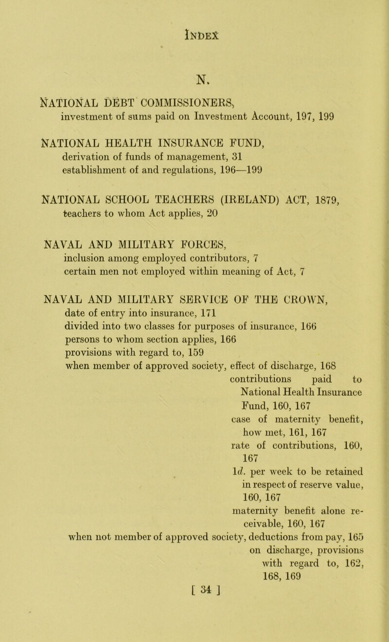 N. National debt commissioners, investment of sums paid on Investment Account, 197, 199 NATIONAL HEALTH INSURANCE FUND, derivation of funds of management, 31 establishment of and regulations, 196—199 NATIONAL SCHOOL TEACHERS (IRELAND) ACT, 1879, teachers to whom Act applies, 20 NAVAL AND MILITARY FORCES, inclusion among employed contributors, 7 certain men not employed within meaning of Act, 7 NAVAL AND MILITARY SERVICE OE THE CROWN, date of entry into insurance, 171 divided into two classes for purposes of insurance, 166 persons to whom section applies, 166 provisions with regard to, 159 when member of approved society, effect of discharge, 168 contributions paid to National Health Insurance Fund, 160, 167 case of maternity benefit, how met, 161, 167 rate of contributions, 160, 167 Id. per week to be retained in respect of reserve value, 160, 167 maternity benefit alone re- ceivable, 160, 167 when not member of approved society, deductions from pay, 165 on discharge, provisions with regard to, 162, 168, 169