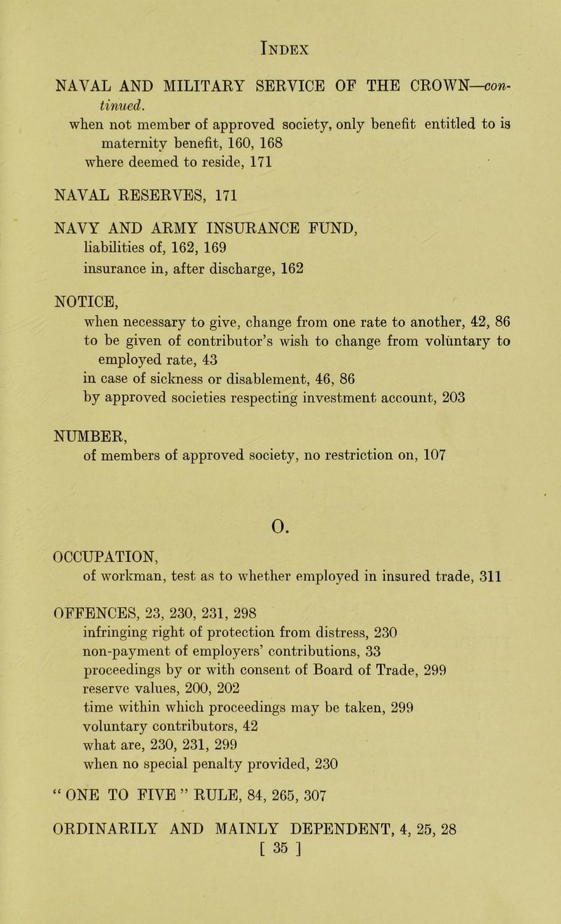 NAVAL AND MILITARY SERVICE OF THE CROWN—con- tinned. when not member of approved society, only benefit entitled to is maternity benefit, 160, 168 where deemed to reside, 171 NAVAL RESERVES, 171 NAVY AND ARMY INSURANCE FUND, liabilities of, 162, 169 insurance in, after discharge, 162 NOTICE, when necessary to give, change from one rate to another, 42, 86 to be given of contributor’s wish to change from voluntary to employed rate, 43 in case of sickness or disablement, 46, 86 by approved societies respecting investment account, 203 NUMBER, of members of approved society, no restriction on, 107 OCCUPATION, of workman, test as to whether employed in insured trade, 311 OFFENCES, 23, 230, 231, 298 infringing right of protection from distress, 230 non-payment of employers’ contributions, 33 proceedings by or with consent of Board of Trade, 299 reserve values, 200, 202 time within which proceedings may be taken, 299 voluntary contributors, 42 what are, 230, 231, 299 when no special penalty provided, 230  ONE TO FIVE ” RULE, 84, 265, 307 ORDINARILY AND MAINLY DEPENDENT, 4, 25, 28