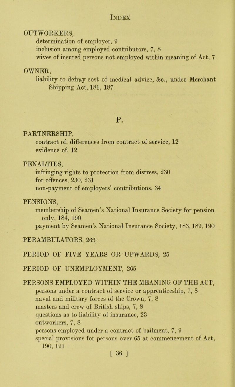 OUTWORKERS, determination of employer, 9 inclusion among employed contributors, 7, 8 wives of insured persons not employed within meaning of Act, 7 OWNER, liability to defray cost of medical advice, &c., under Merchant Shipping Act, 181, 187 P. PARTNERSHIP, contract of, differences from contract of service, 12 evidence of, 12 PENALTIES, infringing rights to protection from distress, 230 for offences, 230, 231 non-payment of employers’ contributions, 34 PENSIONS, membership of Seamen’s National Insurance Society for pension only, 184, 190 payment by Seamen’s National Insurance Society, 183,189,190 PERAMBULATORS, 263 PERIOD OF FIVE YEARS OR UPWARDS, 25 PERIOD OF UNEMPLOYMENT, 265 PERSONS EMPLOYED WITHIN THE MEANING OF THE ACT, persons under a contract of service or apprenticeship, 7, 8 naval and military forces of the Crown, 7, 8 masters and crew of British ships, 7, 8 questions as to liability of insurance, 23 outworkers, 7, 8 persons employed under a contract of bailment, 7, 9 special provisions for persons over 65 at commencement of Act, 190, 191