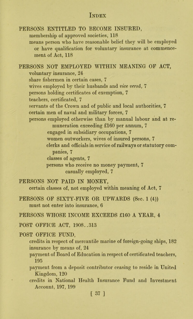 PERSONS ENTITLED TO BECOME INSURED, membership of approved societies, 118 means person who have reasonable belief they will be employed or have qualification for voluntary insurance at commence- ment of Act, 118 PERSONS NOT EMPLOYED WITHIN MEANING OF ACT, voluntary insurance, 24 share fishermen in certain cases, 7 wives employed by their husbands and vice versa, 7 persons holding certificates of exemption, 7 teachers, certificated, 7 servants of the Crown and of public and local authorities, 7 certain men of naval and military forces, 7 persons employed otherwise than by manual labour and at re- muneration exceeding £160 per annum, 7 engaged in subsidiary occupations, 7 women outworkers, wives of insured persons, 7 clerks and officials in service of railways or statutory com- panies, 7 classes of agents, 7 persons who receive no money payment, 7 casually employed, 7 PERSONS NOT PAID IN MONEY, certain classes of, not employed within meaning of Act, 7 PERSONS OF SIXTY-FIVE OR UPWARDS (Sec. 1 (4)) must not enter into insurance, 6 PERSONS WHOSE INCOME EXCEEDS £160 A YEAR, 4 POST OFFICE ACT, 1908..313 POST OFFICE FUND, credits in respect of mercantile marine of foreign-going ships, 182 insurance by means of, 24 payment of Board of Education in respect of certificated teachers, 195 payment from a deposit contributor ceasing to reside in United Kingdom, 120 credits in National Health Insurance Fund and Investment Account, 197, 199