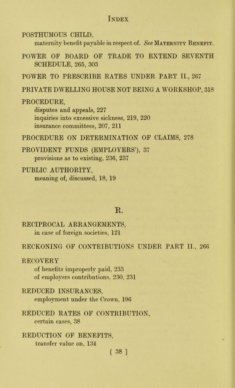 POSTHUMOUS CHILD, maternity benefit payable in respect of. See Maternity Benefit. POWER OF BOARD OF TRADE TO EXTEND SEVENTH SCHEDULE, 265, 303 POWER TO PRESCRIBE RATES UNDER PART II., 267 PRIVATE DWELLING HOUSE NOT BEING A WORKSHOP, 318 PROCEDURE, disputes and appeals, 227 inquiries into excessive sickness, 219, 220 insurance committees, 207, 211 PROCEDURE ON DETERMINATION OF CLAIMS, 278 PROVIDENT FUNDS (EMPLOYERS’), 37 provisions as to existing, 236, 237 PUBLIC AUTHORITY, meaning of, discussed, 18, 19 R. RECIPROCAL ARRANGEMENTS, in case of foreign societies, 121 RECKONING OF CONTRIBUTIONS UNDER PART II., 266 RECOVERY of benefits improperly paid, 233 of employers contributions, 230, 231 REDUCED INSURANCES, employment under the Crown, 196 REDUCED RATES OF CONTRIBUTION, certain cases, 38 REDUCTION OF BENEFITS, transfer value on, 134