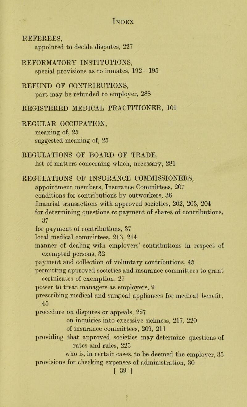 REFEREES, appointed to decide disputes, 227 REFORMATORY INSTITUTIONS, special provisions as to inmates, 192—195 REFUND OF CONTRIBUTIONS, part may be refunded to employer, 288 REGISTERED MEDICAL PRACTITIONER, 101 REGULAR OCCUPATION, meaning of, 25 suggested meaning of, 25 REGULATIONS OF BOARD OF TRADE, list of matters concerning which, necessary, 281 REGULATIONS OF INSURANCE COMMISSIONERS, appointment members, Insurance Committees, 207 conditions for contributions by outworkers, 36 financial transactions with approved societies, 202, 203, 204 for determining questions re payment of shares of contributions, 37 for payment of contributions, 37 local medical committees, 213, 214 manner of dealing with employers’ contributions in respect of exempted persons, 32 payment and collection of voluntary contributions, 45 permitting approved societies and insurance committees to grant certificates of exemption, 27 power to treat managers as employers, 9 prescribing medical and surgical appliances for medical benefit, 45 procedure on disputes or appeals, 227 on inquiries into excessive sickness, 217, 220 of insurance committees, 209, 211 providing that approved societies may determine questions of rates and rules, 225 who is, in certain cases, to be deemed the employer, 35 provisions for checking expenses of administration, 30