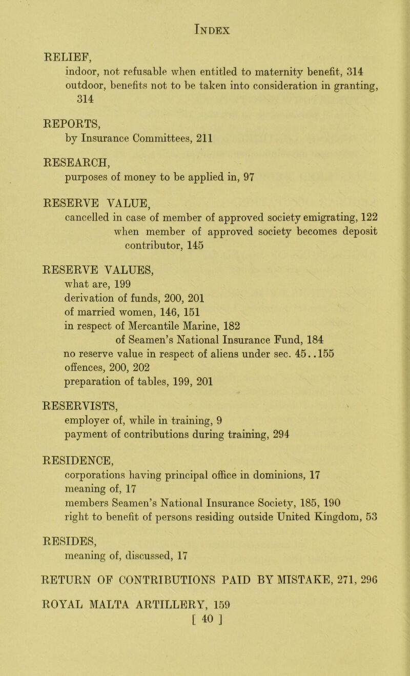 RELIEF, indoor, not refusable when entitled to maternity benefit, 314 outdoor, benefits not to be taken into consideration in granting, 314 REPORTS, by Insurance Committees, 211 RESEARCH, purposes of money to be applied in, 97 RESERVE VALUE, cancelled in case of member of approved society emigrating, 122 when member of approved society becomes deposit contributor, 145 RESERVE VALUES, what are, 199 derivation of funds, 200, 201 of married women, 146, 151 in respect of Mercantile Marine, 182 of Seamen’s National Insurance Fund, 184 no reserve value in respect of aliens under sec. 45. .155 offences, 200, 202 preparation of tables, 199, 201 RESERVISTS, employer of, while in training, 9 payment of contributions during training, 294 RESIDENCE, corporations having principal office in dominions, 17 meaning of, 17 members Seamen’s National Insurance Society, 185, 190 right to benefit of persons residing outside United Kingdom, 53 RESIDES, meaning of, discussed, 17 RETURN OF CONTRIBUTIONS PAID BY MISTAKE, 271, 296 ROYAL MALTA ARTILLERY, 159