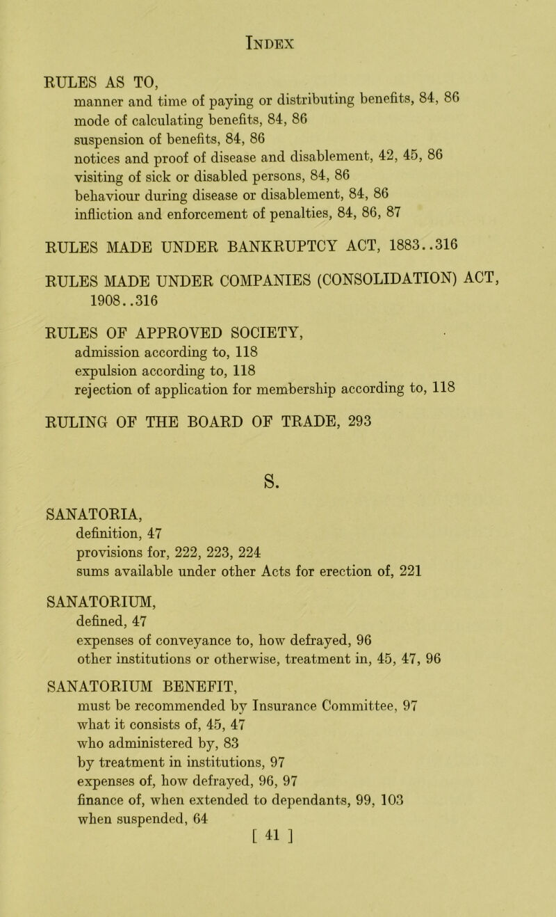 RULES AS TO, manner and time of paying or distributing benefits, 84, 86 mode of calculating benefits, 84, 86 suspension of benefits, 84, 86 notices and proof of disease and disablement, 42, 45, 86 visiting of sick or disabled persons, 84, 86 behaviour during disease or disablement, 84, 86 infliction and enforcement of penalties, 84, 86, 87 RULES MADE UNDER BANKRUPTCY ACT, 1883..316 RULES MADE UNDER COMPANIES (CONSOLIDATION) ACT, 1908..316 RULES OF APPROVED SOCIETY, admission according to, 118 expulsion according to, 118 rejection of application for membership according to, 118 RULING OF THE BOARD OF TRADE, 293 s. SANATORIA, definition, 47 provisions for, 222, 223, 224 sums available under other Acts for erection of, 221 SANATORIUM, defined, 47 expenses of conveyance to, how defrayed, 96 other institutions or otherwise, treatment in, 45, 47, 96 SANATORIUM BENEFIT, must be recommended by Insurance Committee, 97 what it consists of, 45, 47 who administered by, 83 by treatment in institutions, 97 expenses of, how defrayed, 96, 97 finance of, when extended to dependants, 99, 103 when suspended, 64