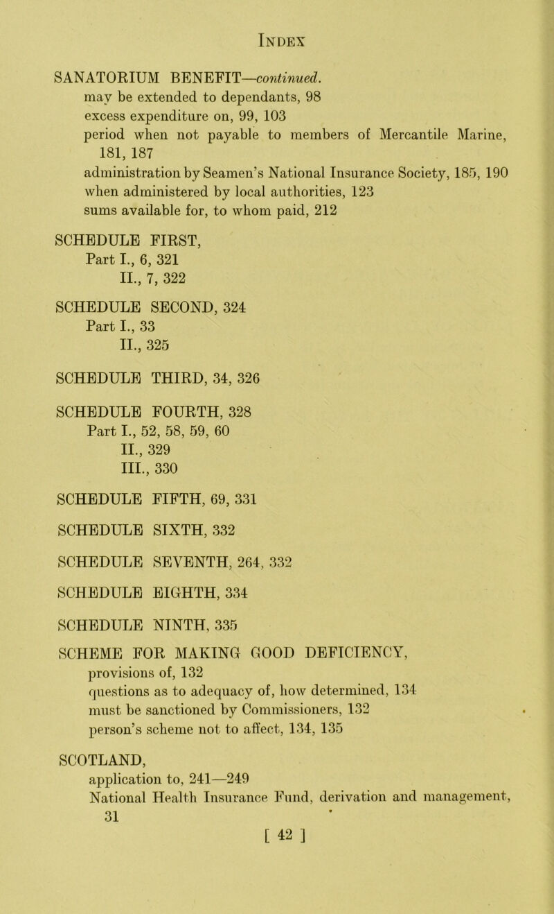 SANATORIUM BENEFIT—continued. may be extended to dependants, 98 excess expenditure on, 99, 103 period when not payable to members of Mercantile Marine, 181, 187 administration by Seamen’s National Insurance Society, 185, 190 when administered by local authorities, 123 sums available for, to whom paid, 212 SCHEDULE FIRST, Part I., 6, 321 II., 7, 322 SCHEDULE SECOND, 324 Part I., 33 II., 325 SCHEDULE THIRD, 34, 326 SCHEDULE FOURTH, 328 Part I., 52, 58, 59, 60 11., 329 111., 330 SCHEDULE FIFTH, 69, 331 SCHEDULE SIXTH, 332 SCHEDULE SEVENTH, 264, 332 SCHEDULE EIGHTH, 334 SCHEDULE NINTH, 335 SCHEME FOR MAKING GOOD DEFICIENCY, provisions of, 132 questions as to adequacy of, how determined, 134 must be sanctioned by Commissioners, 132 person’s scheme not to affect, 134, 135 SCOTLAND, application to, 241—249 National Health Insurance Fund, derivation and management, 31