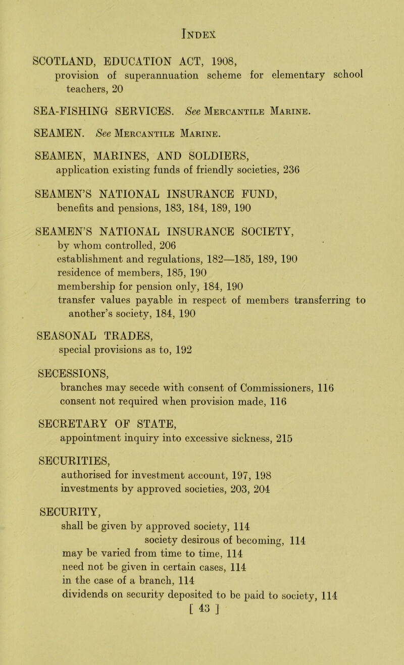SCOTLAND, EDUCATION ACT, 1908, provision of superannuation scheme for elementary school teachers, 20 SEA-FISHING SERVICES. See Mercantile Marine. SEAMEN. See Mercantile Marine. SEAMEN, MARINES, AND SOLDIERS, application existing funds of friendly societies, 236 SEAMEN’S NATIONAL INSURANCE FUND, benefits and pensions, 183, 184, 189, 190 SEAMEN’S NATIONAL INSURANCE SOCIETY, by whom controlled, 206 establishment and regulations, 182—185, 189, 190 residence of members, 185, 190 membership for pension only, 184, 190 transfer values payable in respect of members transferring to another’s society, 184, 190 SEASONAL TRADES, special provisions as to, 192 SECESSIONS, branches may secede with consent of Commissioners, 116 consent not required when provision made, 116 SECRETARY OF STATE, appointment inquiry into excessive sickness, 215 SECURITIES, authorised for investment account, 197, 198 investments by approved societies, 203, 204 SECURITY, shall be given by approved society, 114 society desirous of becoming, 114 may be varied from time to time, 114 need not be given in certain cases, 114 in the case of a branch, 114 dividends on security deposited to be paid to society, 114