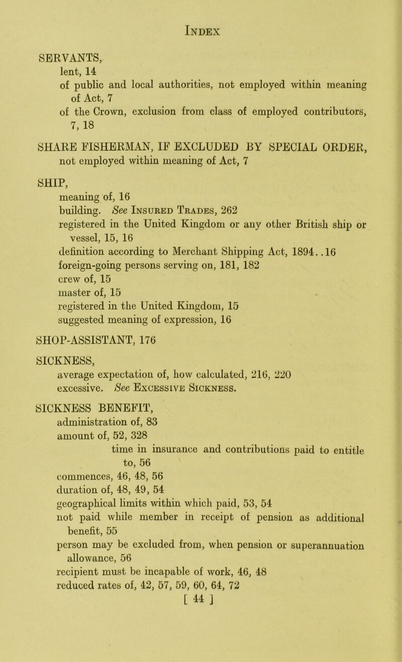 SERVANTS, lent, 14 of public and local authorities, not employed within meaning of Act, 7 of the Crown, exclusion from class of employed contributors, 7, 18 SHARE FISHERMAN, IF EXCLUDED BY SPECIAL ORDER, not employed within meaning of Act, 7 SHIP, meaning of, 16 building. See Insured Trades, 262 registered in the United Kingdom or any other British ship or vessel, 15, 16 definition according to Merchant Shipping Act, 1894. .16 foreign-going persons serving on, 181, 182 crew of, 15 master of, 15 registered in the United Kingdom, 15 suggested meaning of expression, 16 SHOP-ASSISTANT, 176 SICKNESS, average expectation of, how calculated, 216, 220 excessive. See Excessive Sickness. SICKNESS BENEFIT, administration of, 83 amount of, 52, 328 time in insurance and contributions paid to entitle to, 56 commences, 46, 48, 56 duration of, 48, 49, 54 geographical limits within which paid, 53, 54 not paid while member in receipt of pension as additional benefit, 55 person may be excluded from, when pension or superannuation allowance, 56 recipient must be incapable of work, 46, 48 reduced rates of, 42, 57, 59, 60, 64, 72