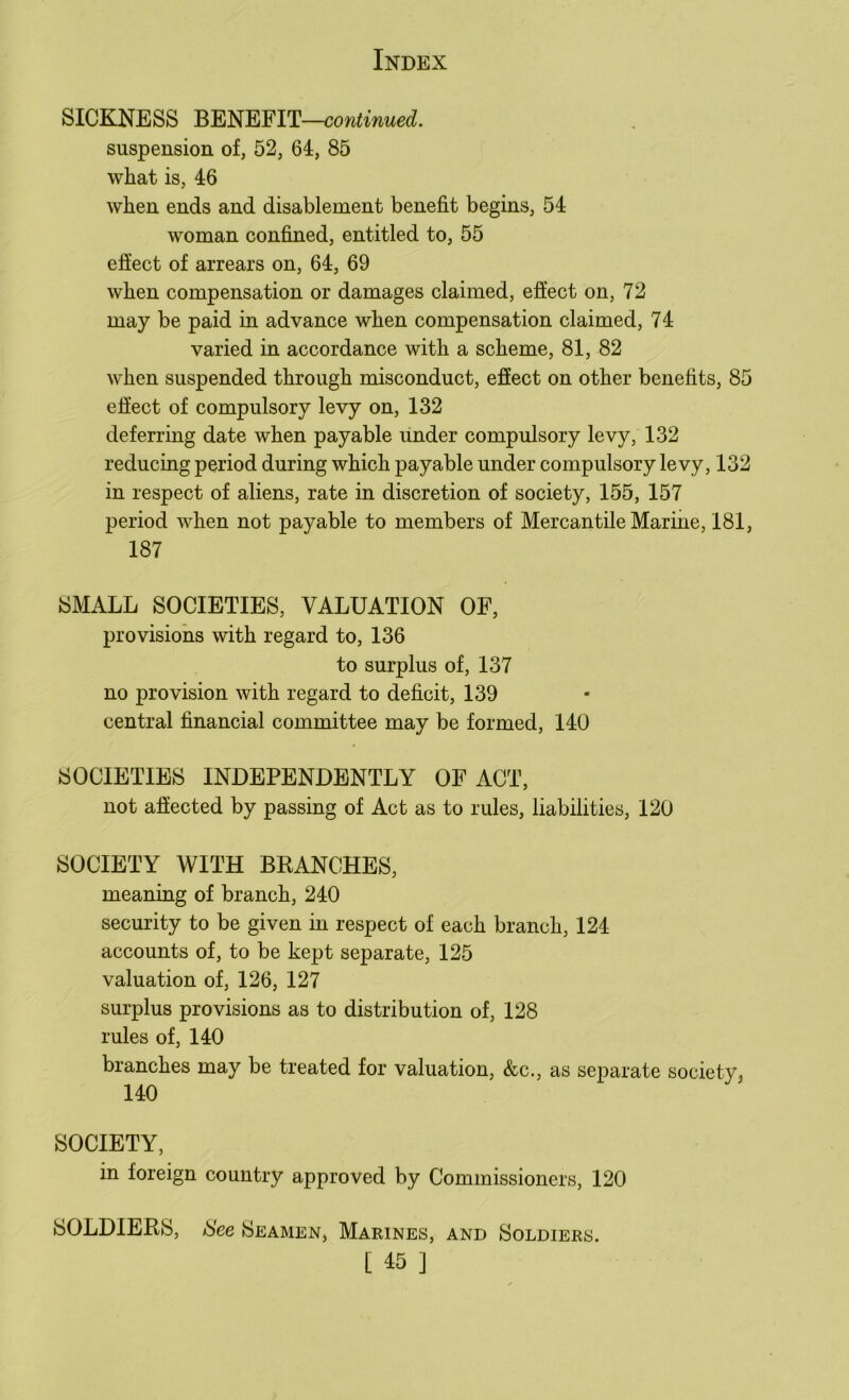 SICKNESS BENEFIT—continued. suspension of, 52, 64, 85 wliat is, 46 when ends and disablement benefit begins, 54 woman confined, entitled to, 55 effect of arrears on, 64, 69 when compensation or damages claimed, effect on, 72 may be paid in advance when compensation claimed, 74 varied in accordance with a scheme, 81, 82 when suspended through misconduct, effect on other benefits, 85 effect of compulsory levy on, 132 deferring date when payable under compulsory levy, 132 reducing period during which payable under compulsory levy, 132 in respect of aliens, rate in discretion of society, 155, 157 period when not payable to members of Mercantile Marine, 181, 187 SMALL SOCIETIES, VALUATION OF, provisions with regard to, 136 to surplus of, 137 no provision with regard to deficit, 139 central financial committee may be formed, 140 SOCIETIES INDEPENDENTLY OF ACT, not affected by passing of Act as to rules, liabilities, 120 SOCIETY WITH BRANCHES, meaning of branch, 240 security to be given in respect of each branch, 124 accounts of, to be kept separate, 125 valuation of, 126, 127 surplus provisions as to distribution of, 128 rules of, 140 branches may be treated for valuation, &c., as separate society, 140 SOCIETY, in foreign country approved by Commissioners, 120 SOLDIERS, See Seamen, Marines, and Soldiers. [ 15 ]