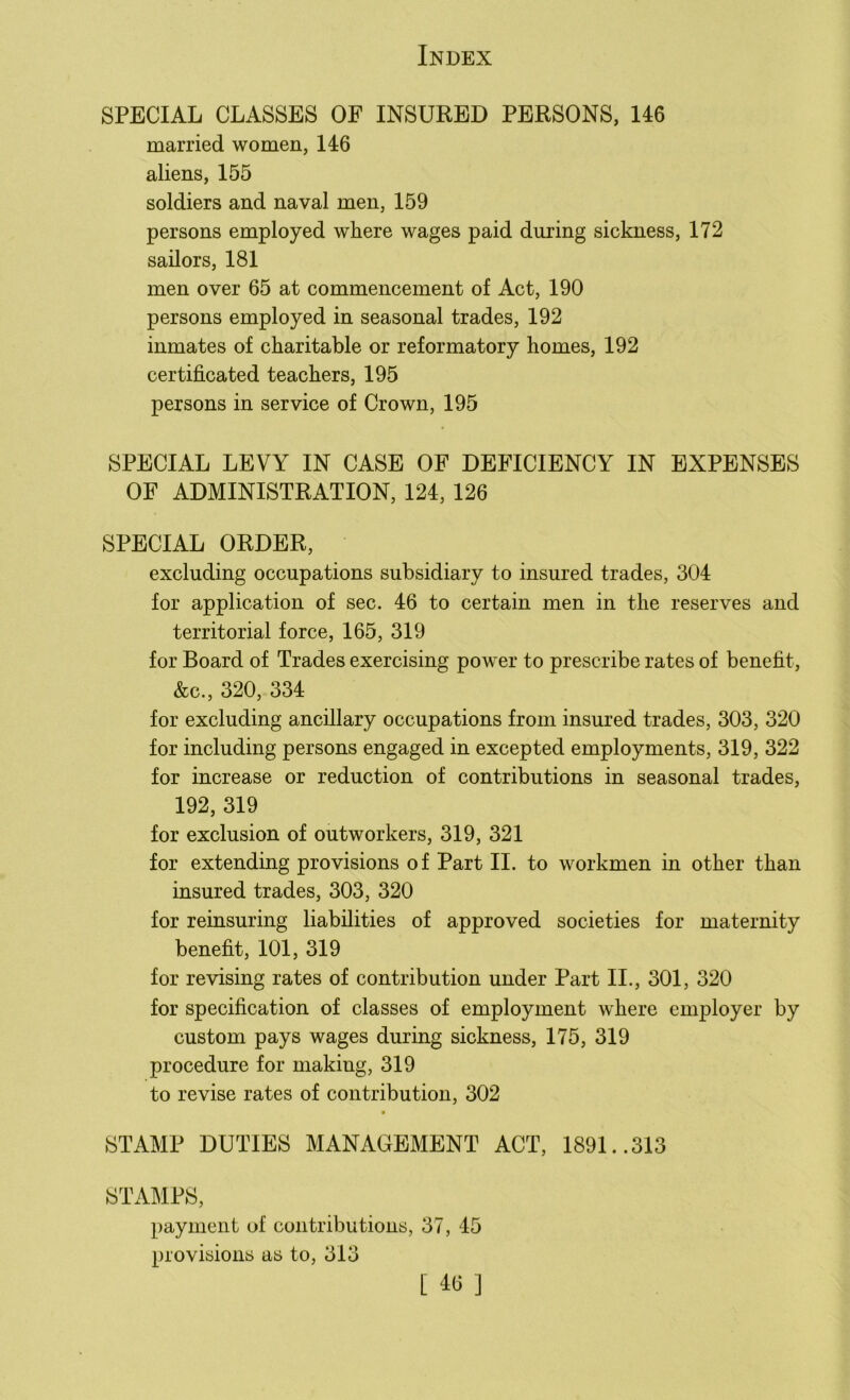 SPECIAL CLASSES OF INSURED PERSONS, 146 married women, 146 aliens, 155 soldiers and naval men, 159 persons employed where wages paid during sickness, 172 sailors, 181 men over 65 at commencement of Act, 190 persons employed in seasonal trades, 192 inmates of charitable or reformatory homes, 192 certificated teachers, 195 persons in service of Crown, 195 SPECIAL LEVY IN CASE OF DEFICIENCY IN EXPENSES OF ADMINISTRATION, 124, 126 SPECIAL ORDER, excluding occupations subsidiary to insured trades, 304 for application of sec. 46 to certain men in the reserves and territorial force, 165, 319 for Board of Trades exercising power to prescribe rates of benefit, &c., 320, 334 for excluding ancillary occupations from insured trades, 303, 320 for including persons engaged in excepted employments, 319, 322 for increase or reduction of contributions in seasonal trades, 192, 319 for exclusion of outworkers, 319, 321 for extending provisions of Part II. to workmen in other than insured trades, 303, 320 for reinsuring liabilities of approved societies for maternity benefit, 101, 319 for revising rates of contribution under Part II., 301, 320 for specification of classes of employment where employer by custom pays wages during sickness, 175, 319 procedure for making, 319 to revise rates of contribution, 302 ■ STAMP DUTIES MANAGEMENT ACT, 1891..313 STAMPS, payment of contributions, 37, 45 provisions as to, 313 [ 4<5 ]