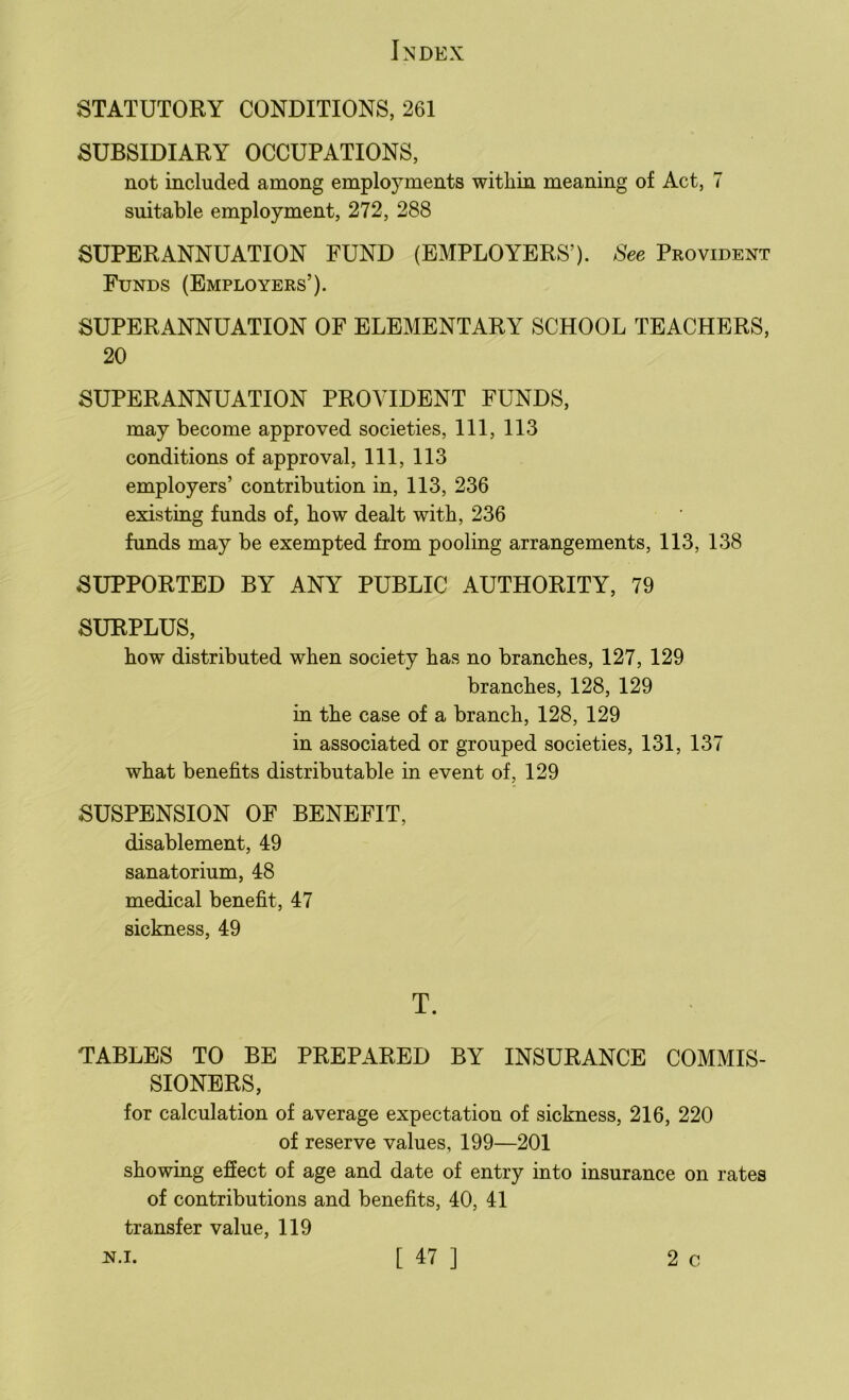 STATUTORY CONDITIONS, 261 SUBSIDIARY OCCUPATIONS, not included among employments within meaning of Act, 7 suitable employment, 272, 288 SUPERANNUATION FUND (EMPLOYERS’). See Provident Funds (Employers’). SUPERANNUATION OF ELEMENTARY SCHOOL TEACHERS, 20 SUPERANNUATION PROVIDENT FUNDS, may become approved societies, 111, 113 conditions of approval, 111, 113 employers’ contribution in, 113, 236 existing funds of, how dealt with, 236 funds may be exempted from pooling arrangements, 113, 138 SUPPORTED BY ANY PUBLIC AUTHORITY, 79 SURPLUS, how distributed when society has no branches, 127, 129 branches, 128, 129 in the case of a branch, 128, 129 in associated or grouped societies, 131, 137 what benefits distributable in event of, 129 SUSPENSION OF BENEFIT, disablement, 49 sanatorium, 48 medical benefit, 47 sickness, 49 T. TABLES TO BE PREPARED BY INSURANCE COMMIS- SIONERS, for calculation of average expectation of sickness, 216, 220 of reserve values, 199—201 showing effect of age and date of entry into insurance on rates of contributions and benefits, 40, 41 transfer value, 119
