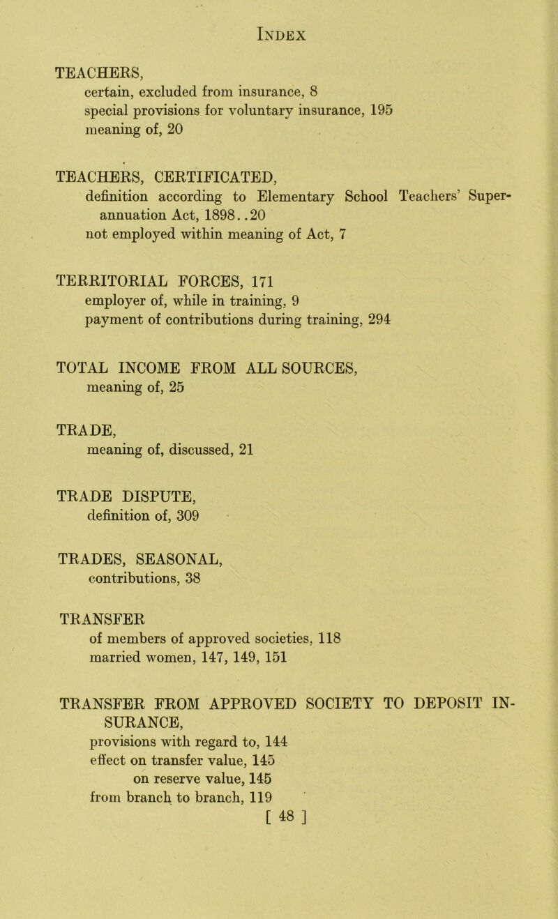 TEACHERS, certain, excluded from insurance, 8 special provisions for voluntary insurance, 195 meaning of, 20 TEACHERS, CERTIFICATED, definition according to Elementary School Teachers' Super- annuation Act, 1898. .20 not employed within meaning of Act, 7 TERRITORIAL FORCES, 171 employer of, while in training, 9 payment of contributions during training, 294 TOTAL INCOME FROM ALL SOURCES, meaning of, 25 TRADE, meaning of, discussed, 21 TRADE DISPUTE, definition of, 309 TRADES, SEASONAL, contributions, 38 TRANSFER of members of approved societies, 118 married women, 147, 149, 151 TRANSFER FROM APPROVED SOCIETY TO DEPOSIT IN- SURANCE, provisions with regard to, 144 effect on transfer value, 145 on reserve value, 145 from branch to branch, 119