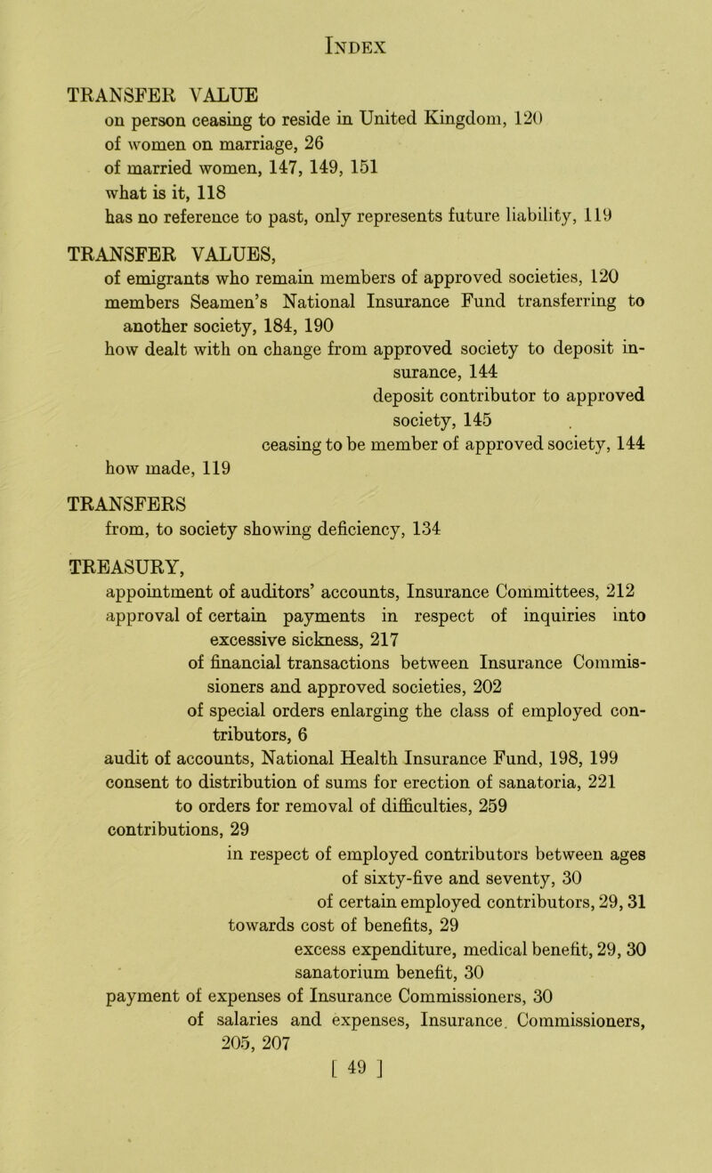 TRANSFER VALUE on person ceasing to reside in United Kingdom, 120 of women on marriage, 26 of married women, 147, 149, 151 what is it, 118 has no reference to past, only represents future liability, 119 TRANSFER VALUES, of emigrants who remain members of approved societies, 120 members Seamen’s National Insurance Fund transferring to another society, 184, 190 how dealt with on change from approved society to deposit in- surance, 144 deposit contributor to approved society, 145 ceasing to be member of approved society, 144 how made, 119 TRANSFERS from, to society showing deficiency, 134 TREASURY, appointment of auditors’ accounts, Insurance Committees, 212 approval of certain payments in respect of inquiries into excessive sickness, 217 of financial transactions between Insurance Commis- sioners and approved societies, 202 of special orders enlarging the class of employed con- tributors, 6 audit of accounts, National Health Insurance Fund, 198, 199 consent to distribution of sums for erection of sanatoria, 221 to orders for removal of difficulties, 259 contributions, 29 in respect of employed contributors between ages of sixty-five and seventy, 30 of certain employed contributors, 29,31 towards cost of benefits, 29 excess expenditure, medical benefit, 29, 30 sanatorium benefit, 30 payment of expenses of Insurance Commissioners, 30 of salaries and expenses, Insurance. Commissioners, 205, 207