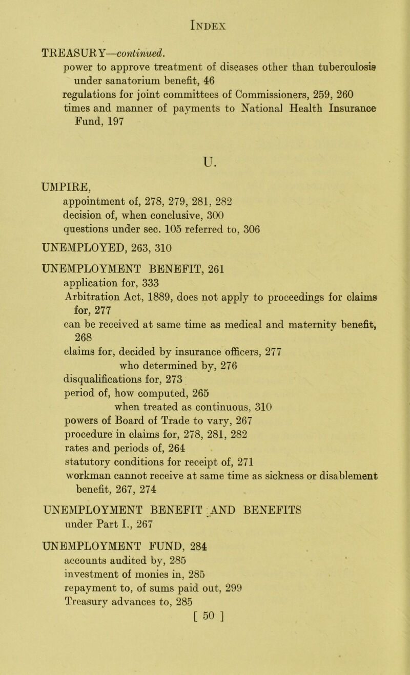TRE ASUR Y—continued. power to approve treatment of diseases other than tuberculosis under sanatorium benefit, 46 regulations for joint committees of Commissioners, 259, 260 times and manner of payments to National Health Insurance Fund, 197 UMPIRE, appointment of, 278, 279, 281, 282 decision of, when conclusive, 300 questions under sec. 105 referred to, 306 UNEMPLOYED, 263, 310 UNEMPLOYMENT BENEFIT, 261 application for, 333 Arbitration Act, 1889, does not apply to proceedings for claims for, 277 can be received at same time as medical and maternity benefit, 268 claims for, decided by insurance officers, 277 who determined by, 276 disqualifications for, 273 period of, how computed, 265 when treated as continuous, 310 powers of Board of Trade to vary, 267 procedure in claims for, 278, 281, 282 rates and periods of, 264 statutory conditions for receipt of, 271 workman cannot receive at same time as sickness or disablement benefit, 267, 274 UNEMPLOYMENT BENEFIT AND BENEFITS under Part I., 267 UNEMPLOYMENT FUND, 284 accounts audited by, 285 investment of monies in, 285 repayment to, of sums paid out, 299 Treasury advances to, 285