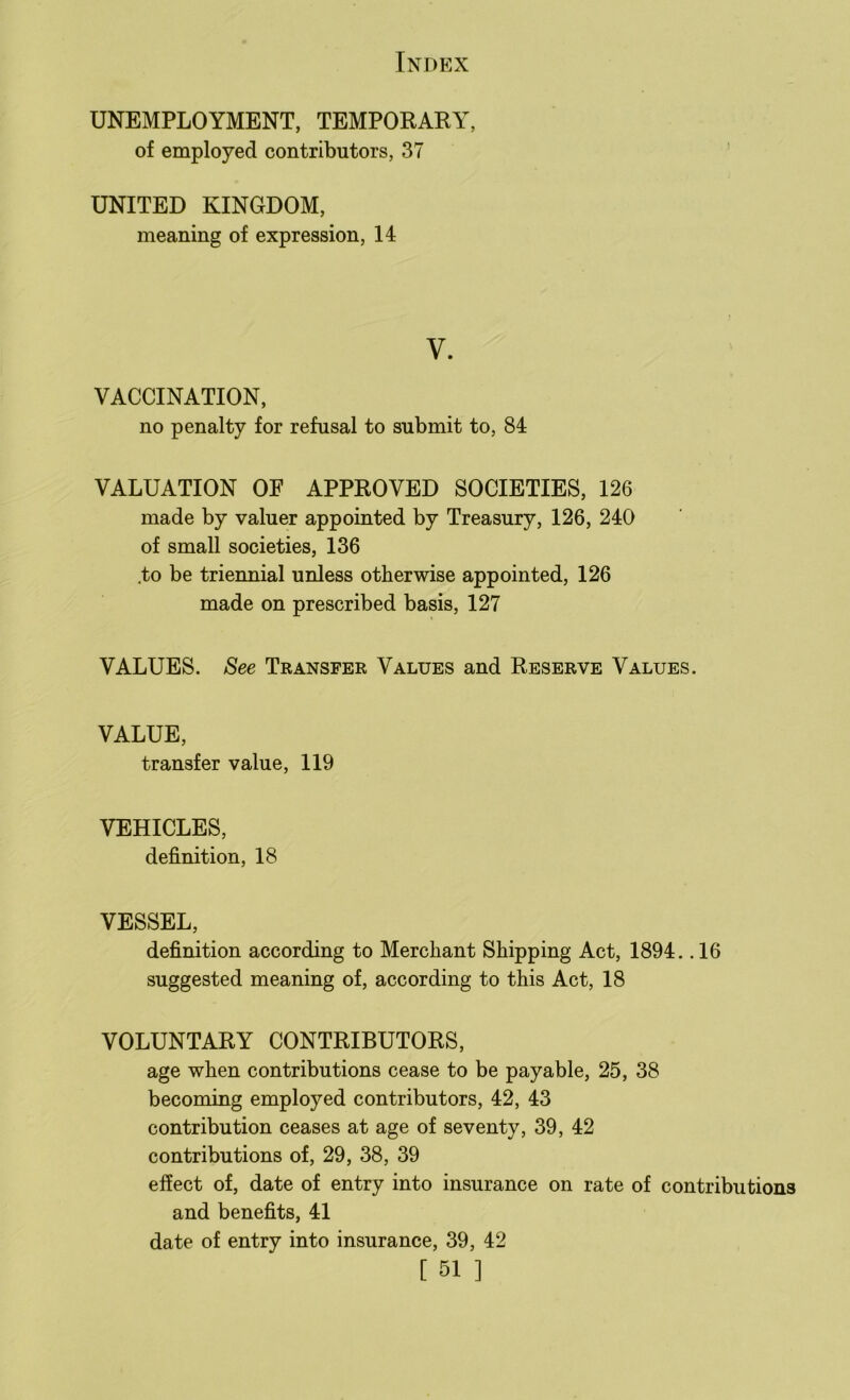 UNEMPLOYMENT, TEMPORARY, of employed contributors, 37 UNITED KINGDOM, meaning of expression, 14 V. VACCINATION, no penalty for refusal to submit to, 84 VALUATION OE APPROVED SOCIETIES, 126 made by valuer appointed by Treasury, 126, 240 of small societies, 136 .to be triennial unless otherwise appointed, 126 made on prescribed basis, 127 VALUES. See Transfer Values and Reserve Values. VALUE, transfer value, 119 VEHICLES, definition, 18 VESSEL, definition according to Merchant Shipping Act, 1894. .16 suggested meaning of, according to this Act, 18 VOLUNTARY CONTRIBUTORS, age when contributions cease to be payable, 25, 38 becoming employed contributors, 42, 43 contribution ceases at age of seventy, 39, 42 contributions of, 29, 38, 39 effect of, date of entry into insurance on rate of contributions and benefits, 41 date of entry into insurance, 39, 42