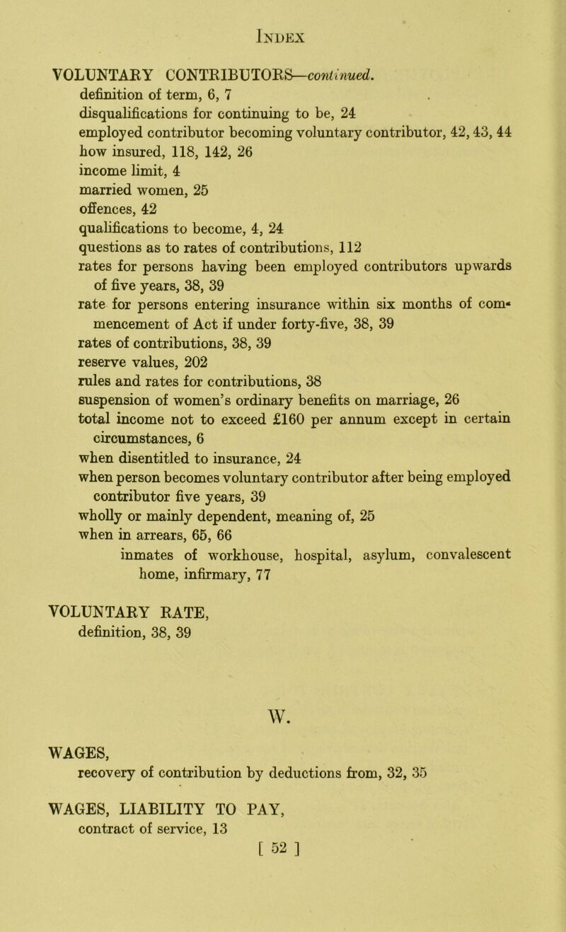 VOLUNTARY CONTRIBUTORS—continued. definition of term, 6, 7 disqualifications for continuing to be, 24 employed contributor becoming voluntary contributor, 42,43, 44 how insured, 118, 142, 26 income limit, 4 married women, 25 offences, 42 qualifications to become, 4, 24 questions as to rates of contributions, 112 rates for persons having been employed contributors upwards of five years, 38, 39 rate for persons entering insurance within six months of com- mencement of Act if under forty-five, 38, 39 rates of contributions, 38, 39 reserve values, 202 rules and rates for contributions, 38 suspension of women’s ordinary benefits on marriage, 26 total income not to exceed £160 per annum except in certain circumstances, 6 when disentitled to insurance, 24 when person becomes voluntary contributor after being employed contributor five years, 39 wholly or mainly dependent, meaning of, 25 when in arrears, 65, 66 inmates of workhouse, hospital, asylum, convalescent home, infirmary, 77 VOLUNTARY RATE, definition, 38, 39 w. WAGES, recovery of contribution by deductions from, 32, 35 WAGES, LIABILITY TO PAY, contract of service, 13