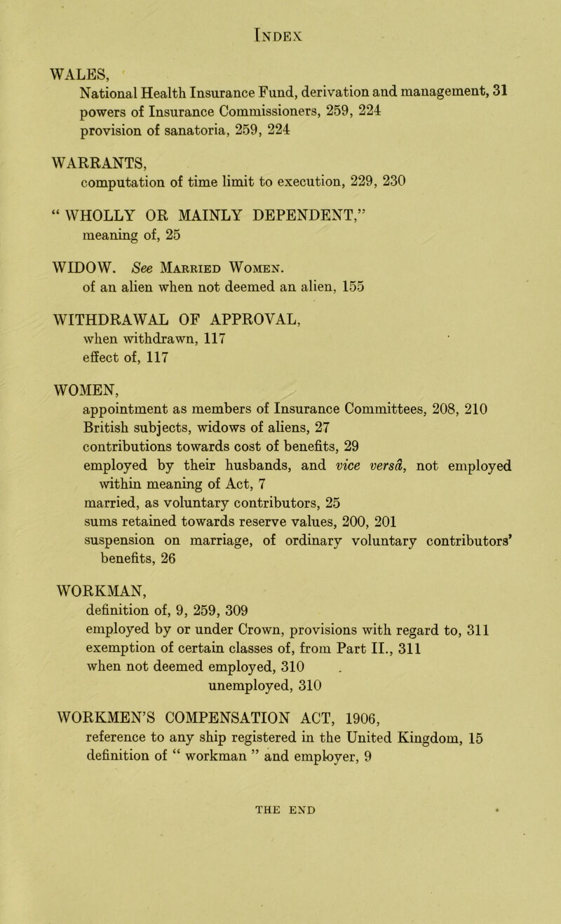 WALES, National Health Insurance Fund, derivation and management, 31 powers of Insurance Commissioners, 259, 224 provision of sanatoria, 259, 224 WARRANTS, computation of time limit to execution, 229, 230 “WHOLLY OR MAINLY DEPENDENT,” meaning of, 25 WIDOW. See Married Women. of an alien when not deemed an alien, 155 WITHDRAWAL OF APPROVAL, when withdrawn, 117 effect of, 117 WOMEN, appointment as members of Insurance Committees, 208, 210 British subjects, widows of aliens, 27 contributions towards cost of benefits, 29 employed by their husbands, and vice versa, not employed within meaning of Act, 7 married, as voluntary contributors, 25 sums retained towards reserve values, 200, 201 suspension on marriage, of ordinary voluntary contributors’ benefits, 26 WORKMAN, definition of, 9, 259, 309 employed by or under Crown, provisions with regard to, 311 exemption of certain classes of, from Part II., 311 when not deemed employed, 310 unemployed, 310 WORKMEN’S COMPENSATION ACT, 1906, reference to any ship registered in the United Kingdom, 15 definition of “ workman ” and employer, 9 THE END
