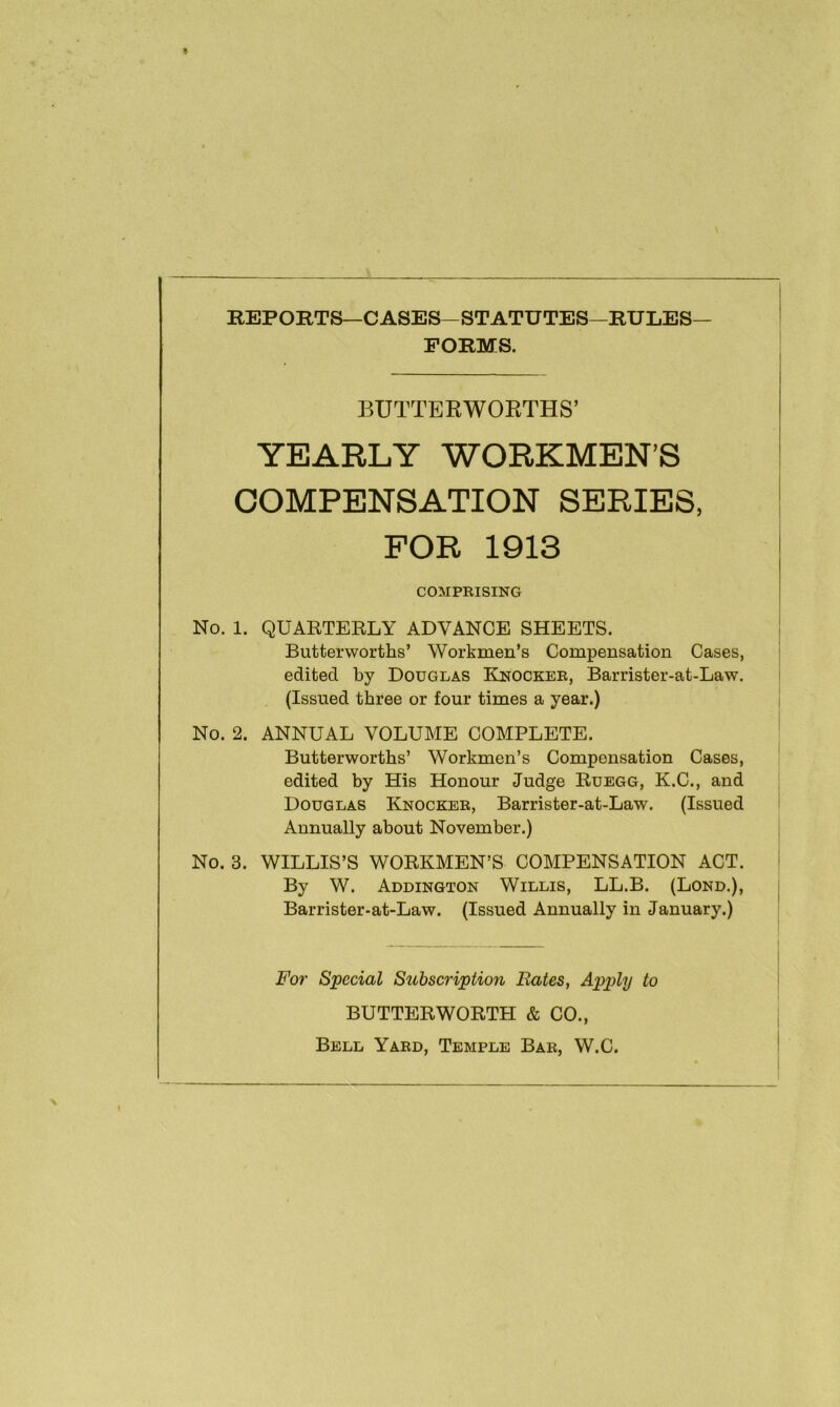 REPORTS—CASES—STATUTES—RULES— FORMS. BUTTERWORTHS’ YEARLY WORKMEN’S COMPENSATION SERIES, FOR 1913 COMPRISING No. 1. QUARTERLY ADVANCE SHEETS. Butterworths’ Workmen’s Compensation Cases, edited by Douglas ELnockee, Barrister-at-Law. (Issued three or four times a year.) No. 2. ANNUAL VOLUME COMPLETE. Butterworths’ Workmen’s Compensation Cases, edited by His Honour Judge Ruegg, K.C., and Douglas Knocker, Barrister-at-Law. (Issued Annually about November.) No. 3. WILLIS’S WORKMEN’S COMPENSATION ACT. By W. Addington Willis, LL.B. (Lond.), Barrister-at-Law. (Issued Annually in January.) For Special Subscription Bates, Apply to BUTTER WORTH & CO., Bell Yard, Temple Bar, W.C.