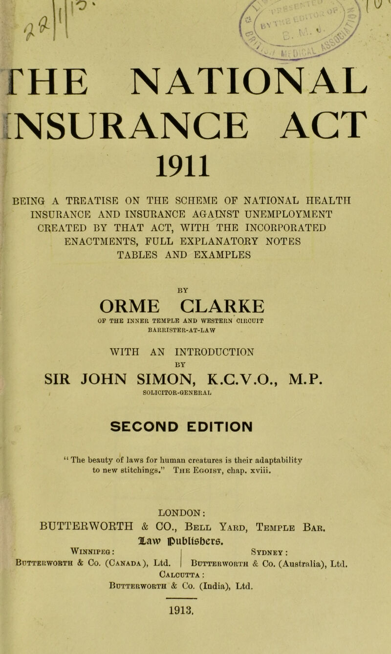THE NATIONAL INSURANCE ACT 1911 BEING A TREATISE ON THE SCHEME OF NATIONAL HEALTH INSURANCE AND INSURANCE AGAINST UNEMPLOYMENT CREATED BY THAT ACT, WITIT THE INCORPORATED ENACTMENTS, FULL EXPLANATORY NOTES TABLES AND EXAMPLES BY ORME CLARKE OP THE INNER TEMPLE AND WESTERN CIRCUIT BARRISTE R-AT-L A W WITH AN INTRODUCTION BY SIR JOHN SIMON, K.G.V.O., M.P. SOLICITOR-GENERAL SECOND EDITION “ The beauty of laws for human creatures is their adaptability to new stitchings.” The Egoist, chap, xviii. LONDON: BUTTERWORTH & GO., Bell Yard, Temple Bar. Xaw iPiibUsbcre. Winnipeg: Sydney: Bdtterworth & Co. (Canada), Ltd. Butterworth & Co. (Australia), Ltd. Calcutta : Butterworth & Co. (India), Ltd. 1913,